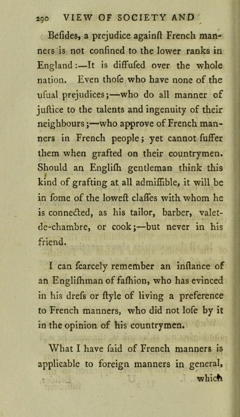 Befides, a prejudice againft French man- ners is not confined to the lower ranks in England :—It is diffufed over the whole nation. Even thofe who have none of the ufual prejudices;—who do all manner of juftice to the talents and ingenuity of their neighbours;—who approve of French man- ners in French people; yet cannot fuffer them when grafted on their countrymen. Should an Englilh gentleman think this kind of grafting at all admiflible, it will be in fome of the loweft clafles with whom he is connected, as his tailor, barber, valet- i de-chambre, or cook;—but never in his friend. I can fcarcely remember an intlance of an Englifhman of fafhion, who has evinced in his dref8 or ftyle of living a preference to French manners, who did not lofe by it in the opinion of his countrymen. What I have faid of French manners is applicable to foreign manners in general, which