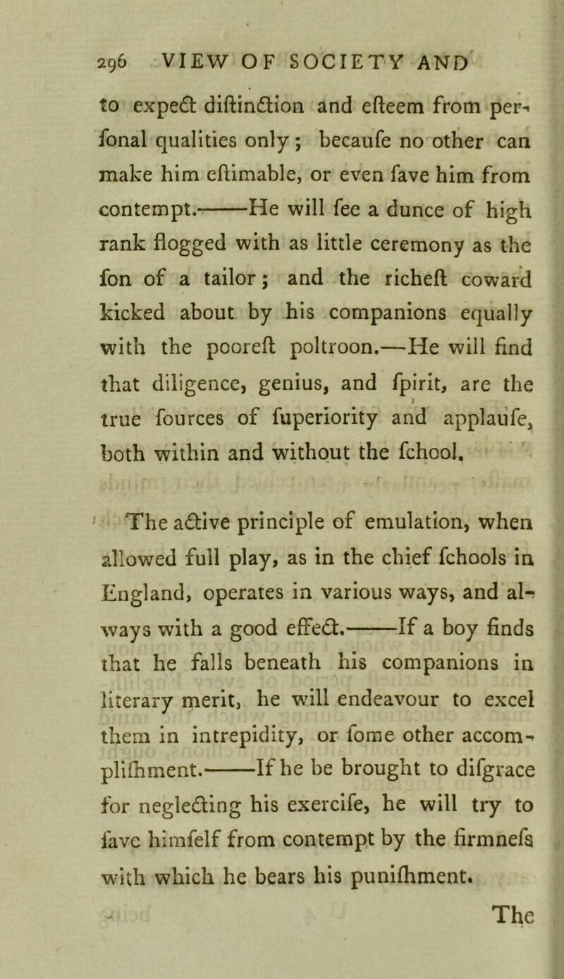 to expert diftin&ion and efteem from per-< fonal qualities only ; becaufe no other can make him eftimable, or even fave him from contempt. He will fee a dunce of high rank flogged with as little ceremony as the fon of a tailor; and the richeft coward kicked about by his companions equally with the pooreft poltroon.—He will find that diligence, genius, and fpirit, are the true fources of fuperiority and applaufe, both within and without the fchool. The a&ive principle of emulation, when allowed full play, as in the chief fchools in England, operates in various ways, and al-; ways with a good effect. If a boy finds that he falls beneath his companions in literary merit, he will endeavour to excel them in intrepidity, or fome other accom- plifhment. If he be brought to difgrace for negle&ing his exercife, he will try to lave himfelf from contempt by the firmnefs with which he bears his punifhment.