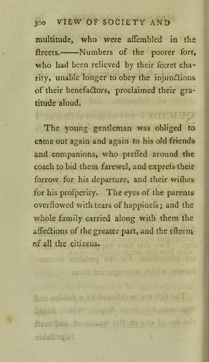 multitude, who were aflembled in the fireets. Numbers of the poorer forr, who had been relieved by their fecret cha- rity, unable longer to obey the injunctions of their benefactors, proclaimed their gra- titude aloud. The young gentleman was obliged to come out again and again to his old friends and companions, who prefled around the coach to bid them farewel, and exprefs their forrow for his departure, and their wilhes for his profperity. The eyes of the parents overflowed with tears of happinefs; and the whole family carried along with them the affections of the greater part, and the efteem of all the citizens.