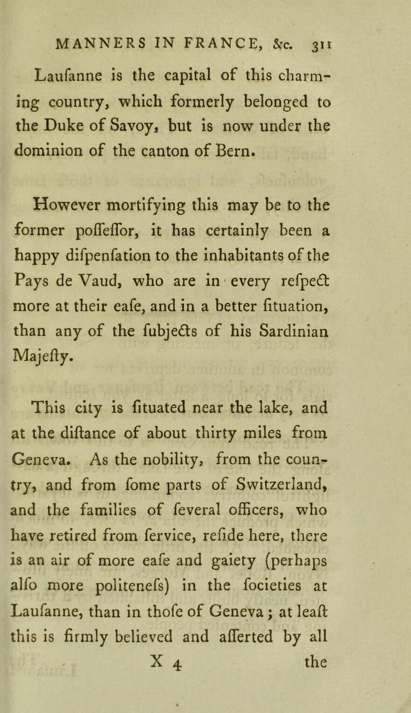Laufanne is the capital of this charm- ing country, which formerly belonged to the Duke of Savoy, but is now under the dominion of the canton of Bern. However mortifying this may be to the former poffefTor, it has certainly been a happy difpenfation to the inhabitants of the Pays de Vaud, who are in every refpedt more at their eafe, and in a better fituation, than any of the fubjedts of his Sardinian Majefiy. This city is fituated near the lake, and at the diftance of about thirty miles from Geneva. As the nobility, from the coun- try, and from fome parts of Switzerland, and the families of feveral officers, who have retired from fervice, refi.de here, there is an air of more eafe and gaiety (perhaps alfo more politenefs) in the focieties at Laufanne, than in thofe of Geneva ; at lead this is firmly believed and afierted by all X 4 the