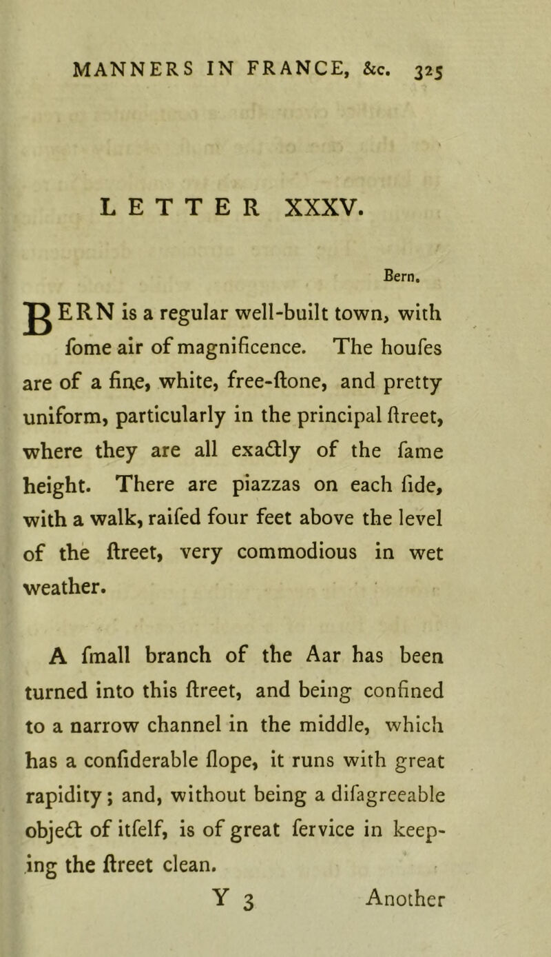 LETTER XXXV. Bern. ^ ERN is a regular well-built town, with fome air of magnificence. The houfes are of a fine, white, free-ftone, and pretty uniform, particularly in the principal ftreet, where they are all exa&ly of the fame height. There are piazzas on each fide, with a walk, raifed four feet above the level of the ftreet, very commodious in wet weather. A fmall branch of the Aar has been turned into this ftreet, and being confined to a narrow channel in the middle, which has a confiderable Hope, it runs with great rapidity; and, without being a difagreeable objedt of itfelf, is of great fervice in keep- ing the ftreet clean. Y 3 Another