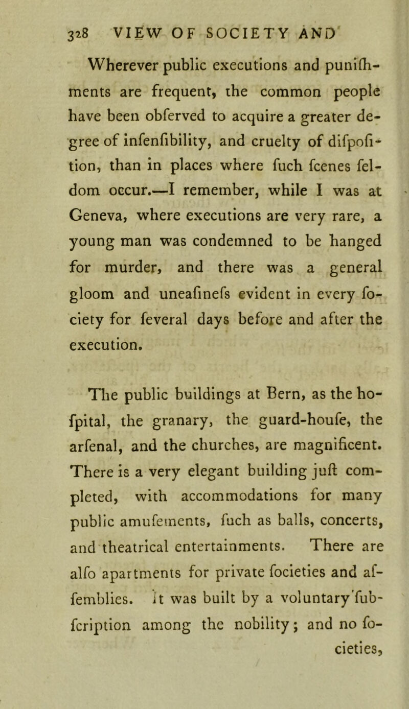 Wherever public executions and punifh- ments are frequent, the common people have been obferved to acquire a greater de- gree of infenfibility, and cruelty of difpofi- tion, than in places where fuch fcenes fel- dom occur.—I remember, while I was at Geneva, where executions are very rare, a young man was condemned to be hanged for murder, and there was a general gloom and uneafinefs evident in every fo- ciety for feveral days before and after the execution. The public buildings at Bern, as the ho- fpital, the granary, the guard-houfe, the arfenal, and the churches, are magnificent. There is a very elegant building juft com- pleted, with accommodations for many public amufetnents, fuch as balls, concerts, and theatrical entertainments. There are alfo apartments for private focieties and af- femblies. it was built by a voluntary Tub- fcription among the nobility; and no fo- cieties.