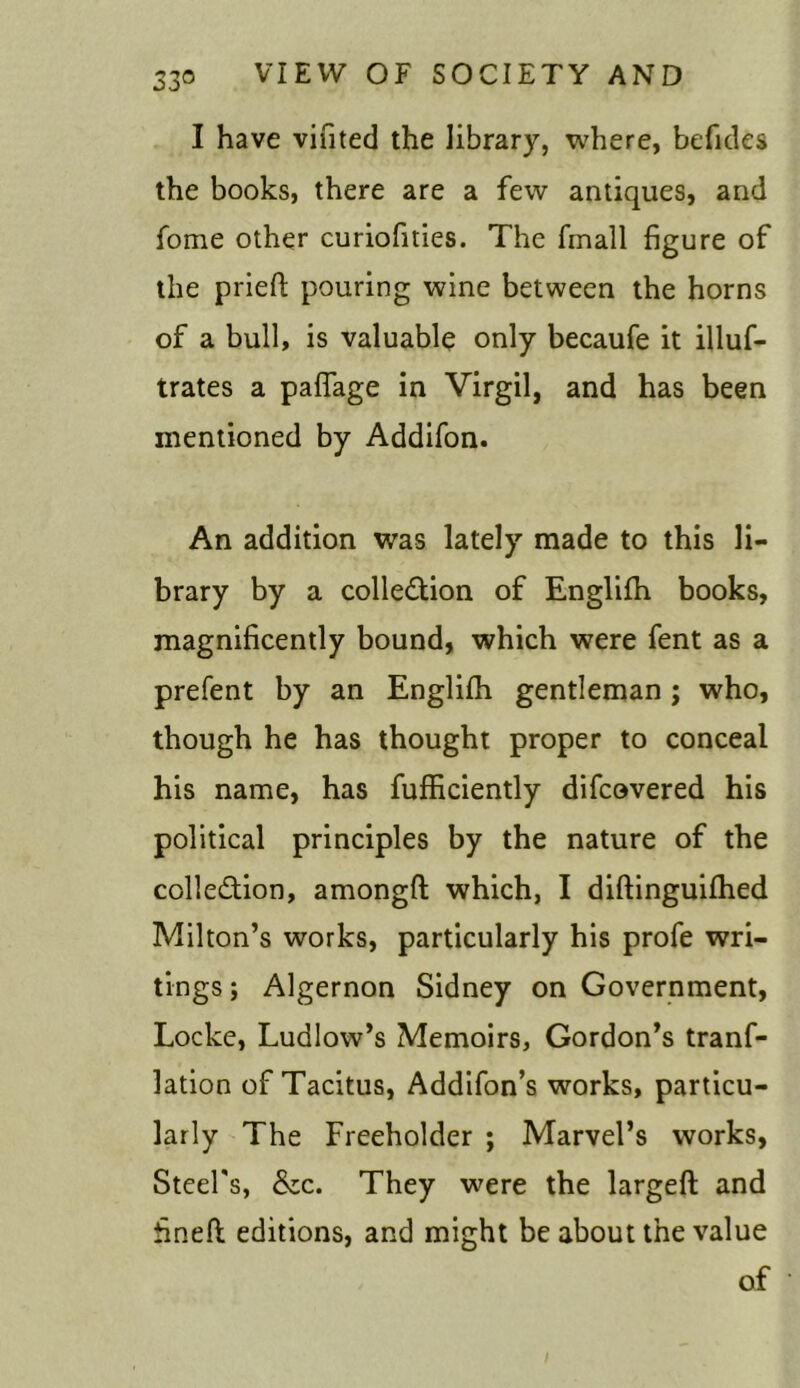 I have vifited the library, where, befides the books, there are a few antiques, and fome other curiofities. The fmall figure of the prieft pouring wine between the horns of a bull, is valuable only becaufe it illuf- trates a paflage in Virgil, and has been mentioned by Addifon. An addition was lately made to this li- brary by a colle&ion of Englifh books, magnificently bound, which were fent as a prefent by an Englifh gentleman ; who, though he has thought proper to conceal his name, has fufficiently difcovered his political principles by the nature of the colJe&ion, amongfl which, I diftinguifhed Milton’s works, particularly his profe wri- tings ; Algernon Sidney on Government, Locke, Ludlow’s Memoirs, Gordon’s tranf- lation of Tacitus, Addifon’s works, particu- larly The Freeholder ; Marvel’s works, Steel's, &c. They were the largeft and fineft: editions, and might be about the value of ‘