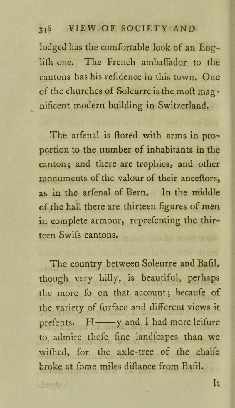 lodged has the comfortable look of an Eng- lilh one. The French ambalfador to the cantons has his refidence in this town. One of the churches of Soleurre is the molt mag- nificent modern building in Switzerland. The arfenal is ftored with arms in pro- portion to the number of inhabitants in the canton; and there are trophies, and other monuments of the valour of their anceftors, as in the arfenal of Bern. In the middle of the hall there are thirteen figures of men in complete armour, reprefenting the thir- teen Swifs cantons. The country between Soleurre and Bafil, though very hilly, is beautiful, perhaps the more fo on that account; becaufe of the variety of furface and different views it prefents. IT y and I had more leilure to admire thofe fine landfcapes than we wifhed, for the axle-tree of the chaife broke at fome miles diftance from Bafil. It