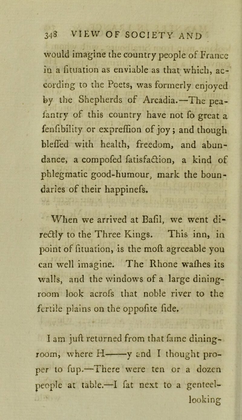 would imagine the country people of France iu a fituation as enviable as that which, ac- cording to the Poets, was formerly enjoyed by the Shepherds of Arcadia.—The pea- fantry of this country have not fo great a fenfibility or expreffion of joy; and though blefied with health, freedom, and abun- dance, a compofed fatisfadfion, a kind of phlegmatic good-humour, mark the boun- daries of their happinefs. When we arrived at Bafil, we went di- rectly to the Three Kings. This inn, in point of fituation, is the moll agreeable you can well imagine. The Rhone wafhes its walls, and the windows of a large dining- room look acrofs that noble river to the fertile plains on the oppofite fide. I am juft returned from that fame dining- room, where H y and I thought pro- per to fup.—There were ten or a dozen people at table.—I fat next to a genteel- looking