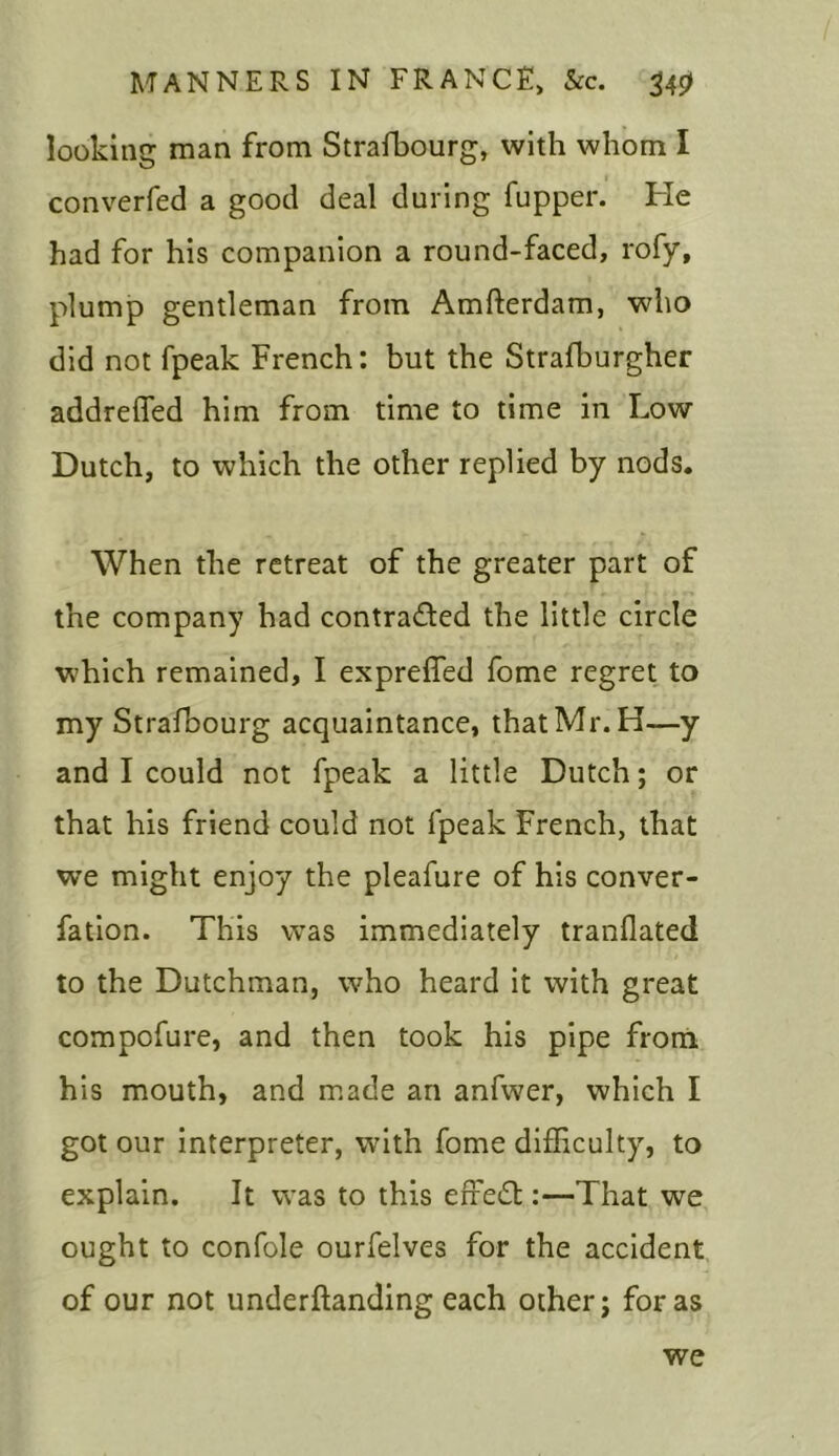 looking man from Strafbourg, with whom I converfed a good deal during fupper. He had for his companion a round-faced, rofy, plump gentleman from Amfterdam, who did not fpeak French: but the Strafburgher addreffed him from time to time in Low Dutch, to which the other replied by nods. When the retreat of the greater part of the company had contra&ed the little circle which remained, I expreffed fome regret to my Strafbourg acquaintance, that Mr. H—y and I could not fpeak a little Dutch; or that his friend could not fpeak French, that we might enjoy the pleafure of his conver- fation. This was immediately tranflated to the Dutchman, who heard it with great compofure, and then took his pipe from his mouth, and made an anfwer, which I got our interpreter, with fome difficulty, to explain. It was to this erred::—That we ought to confole ourfelves for the accident of our not underftanding each other; for as we