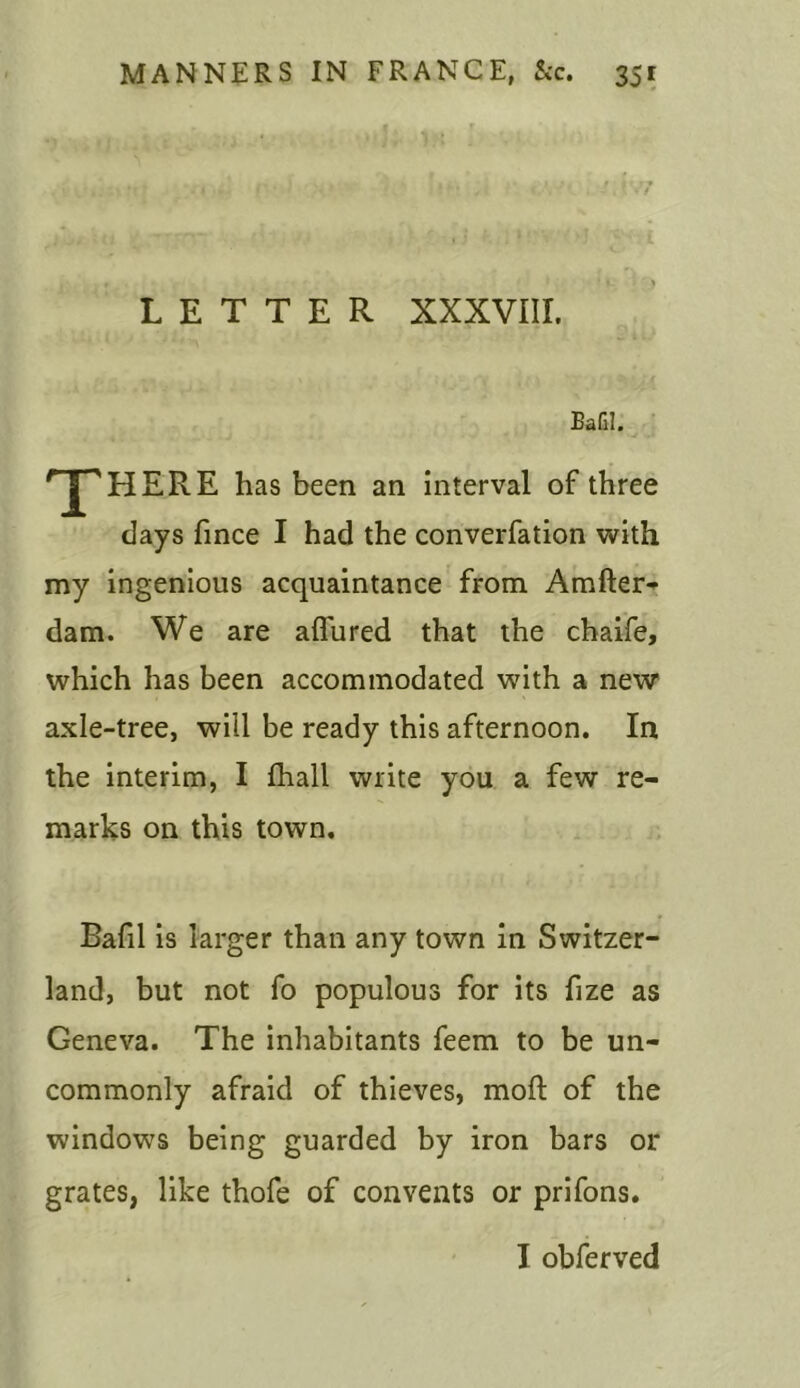 LETTER XXXVIII. Bafil. T HERE has been an interval of three days fince I had the converfation with my ingenious acquaintance from Amfter- dam. We are allured that the chaife, which has been accommodated with a new axle-tree, will be ready this afternoon. In the interim, I fhall write you a few re- marks on this town. Bafil is larger than any town in Switzer- land, but not fo populous for its fize as Geneva. The inhabitants feem to be un- commonly afraid of thieves, moft of the windows being guarded by iron bars or grates, like thofe of convents or prifons. I obferved