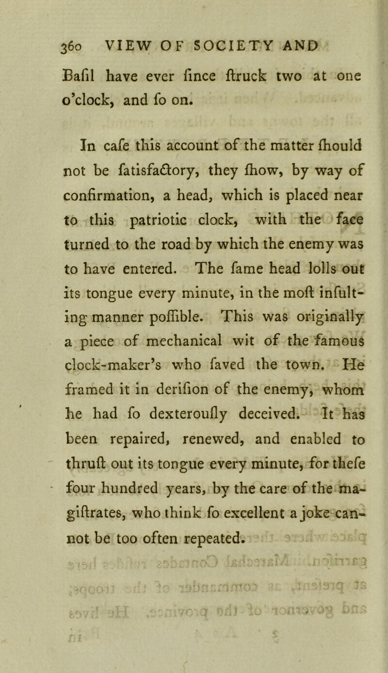 Bafil have ever fince ftruck two at one o’clock, and fo on. In cafe this account of the matter fhould not be fatisfa&ory, they fhow, by way of confirmation, a head, which is placed near to this patriotic clock, with the face turned to the road by which the enemy was to have entered. The fame head lolls out its tongue every minute, in the moft infult- ing manner poflible. This was originally a piece of mechanical wit of the famous clock-maker’s who faved the town. He framed it in derifion of the enemy, whom he had fo dexteroufly deceived. It has been repaired, renewed, and enabled to thruft out its tongue every minute, for thefe four hundred years, by the care of the ma- giftrates, who think fo excellent a joke can- not be too often repeated.