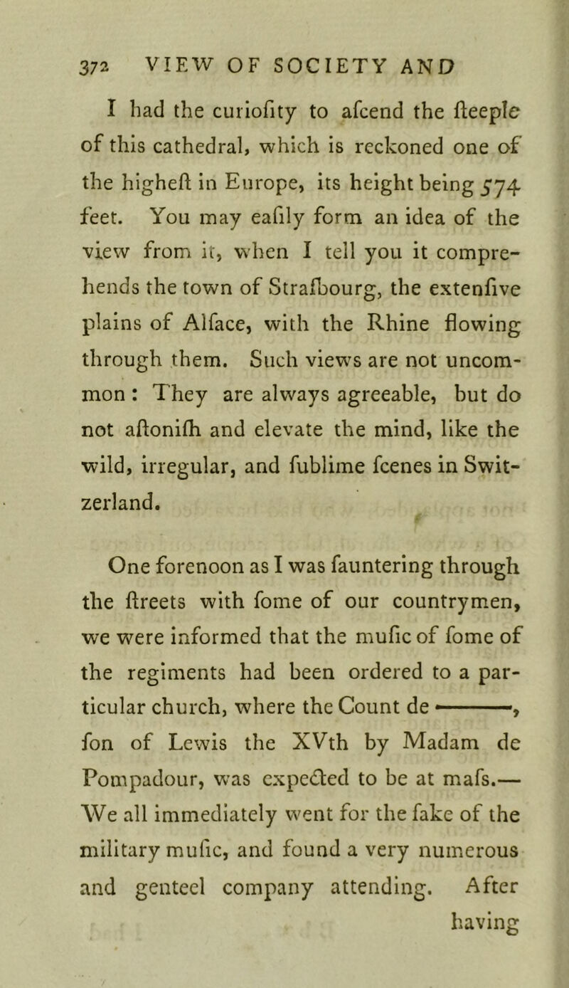 I had the curiofity to afcend the fteeple of this cathedral, which is reckoned one of the higheft in Europe, its height being 574 feet. You may eafily form an idea of the view from it, when I tell you it compre- hends the town of Strafbourg, the extenfive plains of Alface, with the Rhine flowing through them. Such views are not uncom- mon : They are always agreeable, but do not aflonifh and elevate the mind, like the wild, irregular, and fublime fcenes in Swit- zerland. One forenoon as I was fauntering through the ftreets with fome of our countrymen, we were informed that the mufic of fome of the regiments had been ordered to a par- ticular church, where the Count de , fon of Lewis the XVth by Madam de Pompadour, was expected to be at mafs.— We all immediately went for the fake of the military mufic, and found a very numerous and genteel company attending. After having