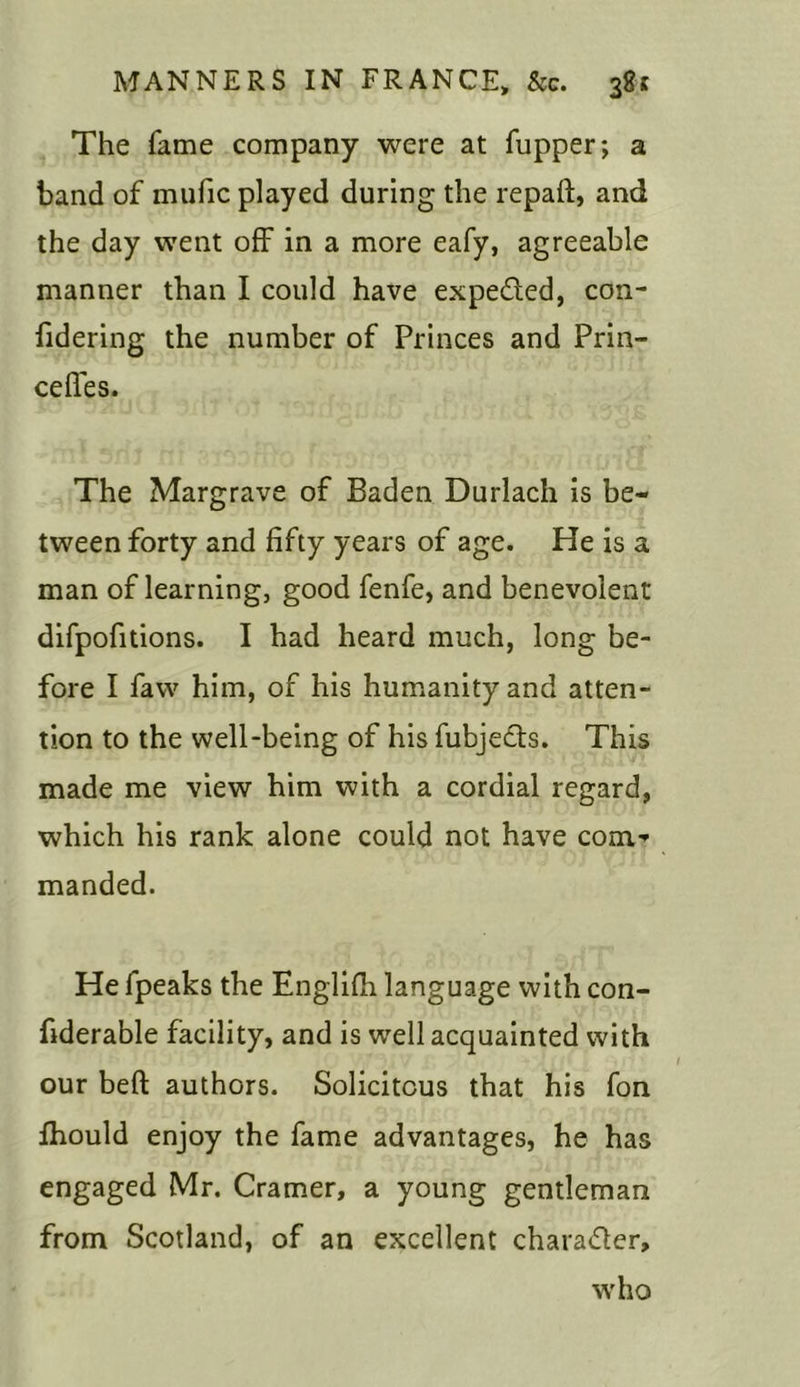 The fame company were at (upper; a band of mufic played during the repaft, and the day went off in a more eafy, agreeable manner than I could have expe&ed, con- fidering the number of Princes and Prin- cefies. The Margrave of Baden Durlach is be- tween forty and fifty years of age. He is a man of learning, good fenfe, and benevolent difpofitions. I had heard much, long be- fore I favv him, of his humanity and atten- tion to the well-being of his fubjects. This made me view him with a cordial regard, which his rank alone could not have com- manded. He fpeaks the Englifh language with con- fiderable facility, and is well acquainted with our bed: authors. Solicitous that his fon fhould enjoy the fame advantages, he has engaged Mr. Cramer, a young gentleman from Scotland, of an excellent chara&er, who