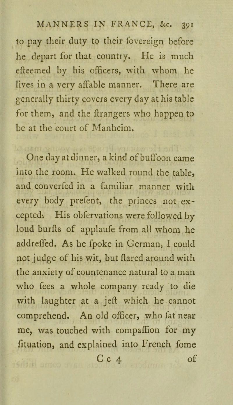 to pay their duty to their fovereign before he depart for that country. He is much efleemed by his officers, with whom he lives in a verv affable manner. There are J generally thirty covers every day at his table for them, and the Grangers who happen to be at the court of Manheim. One day at dinner, a kind of buffoon came into the room. He walked round the table, and converfed in a familiar manner with every body prefent, the princes not ex- cepted*. His obfervations were followed by loud burfls of applaufe from all whom he add refled. As he fpoke in German, I could not judge of his wit, but flared around with the anxiety of countenance natural to a man who fees a whole company ready to die with laughter at a jeft which he cannot comprehend. An old officer, who fat near me, was touched with compaflion for my fituation, and explained into French fome C c 4 of