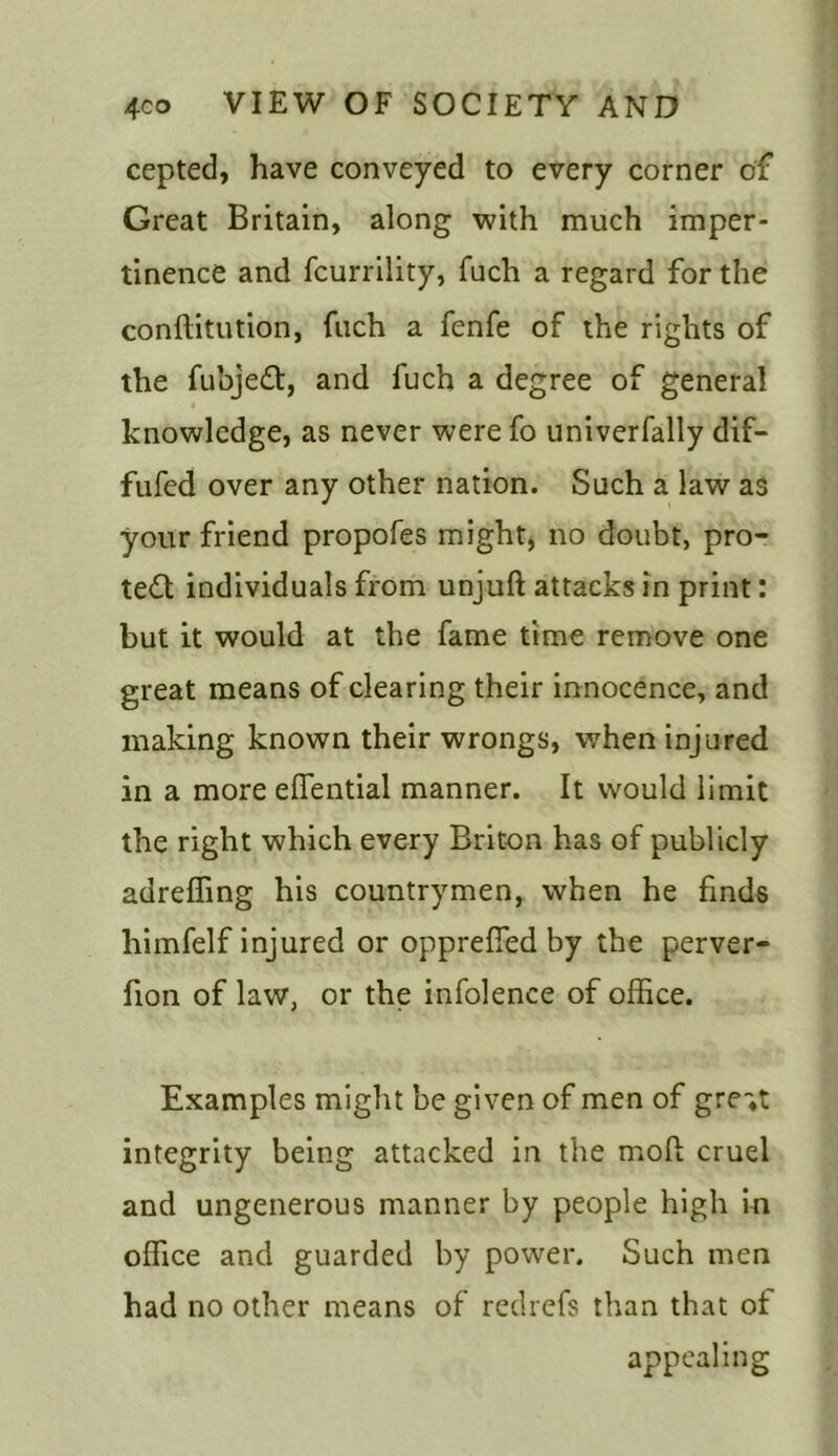 cepted, have conveyed to every corner of Great Britain, along with much imper- tinence and fcurrility, fuch a regard for the conftitution, fuch a fenfe of the rights of the fubjeft, and fuch a degree of general knowledge, as never were fo univerfally dif- fufed over any other nation. Such a law as your friend propofes might* no doubt, pro- tect individuals from unjuft attacks in print: but it would at the fame time remove one great means of clearing their innocence, and making known their wrongs, when injured in a more eflential manner. It would limit the right which every Briton has of publicly adreffing his countrymen, when he finds himfelf injured or opprefied by the perver- fion of law, or the infolence of office. Examples might be given of men of gre«t integrity being attacked in the mod cruel and ungenerous manner by people high in office and guarded by power. Such men had no other means of redrefs than that of appealing