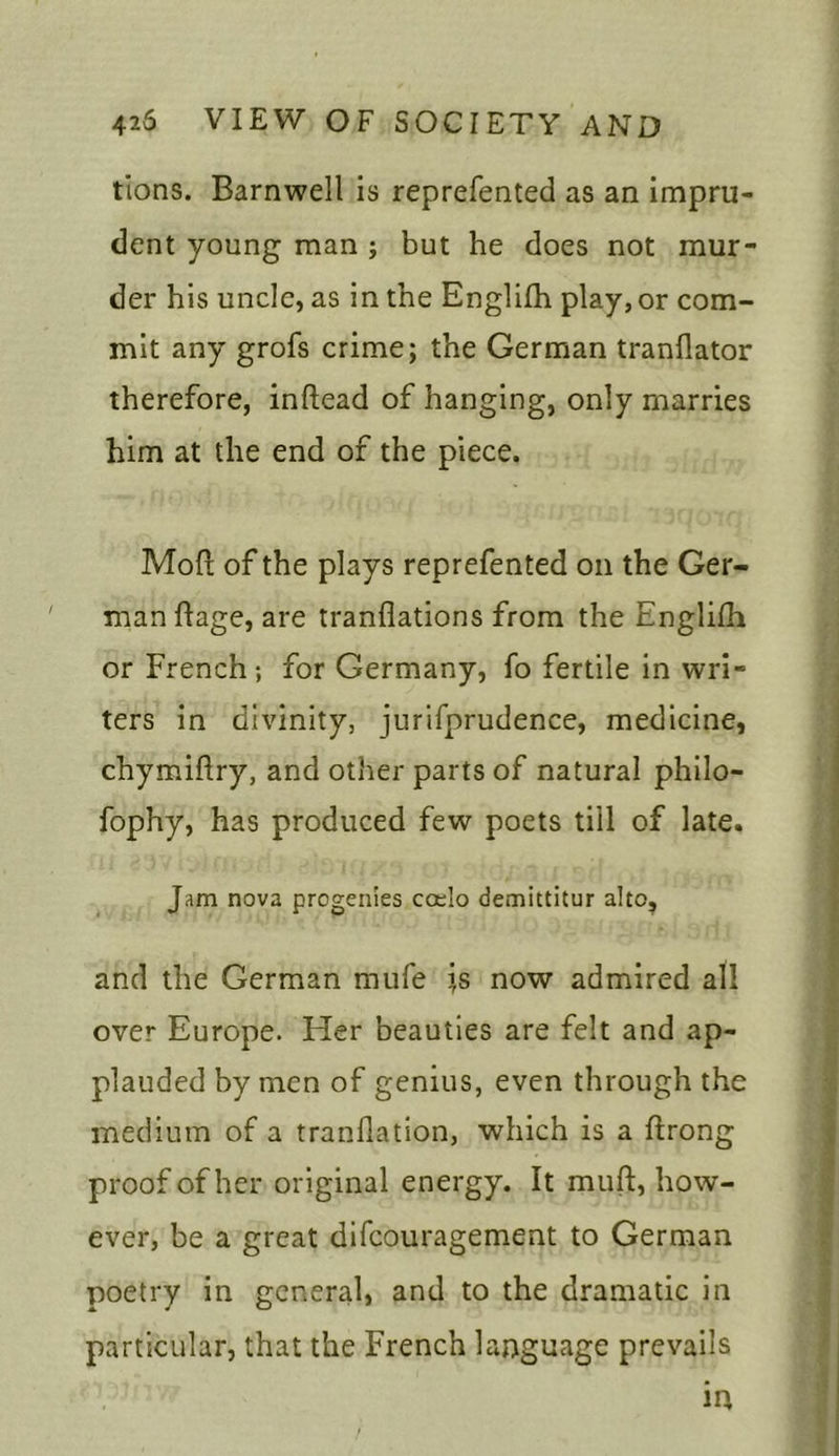 tions. Barnwell is reprefented as an impru- dent young man ; but he does not mur- der his uncle, as in the Englifh play, or com- mit any grofs crime; the German tranfiator therefore, inftead of hanging, only marries him at the end of the piece. Mod of the plays reprefented oil the Ger- man hage, are tranflations from the Englifh or French ; for Germany, fo fertile in wri- ters in divinity, jurifprudence, medicine, chymiftry, and other parts of natural philo- fophy, has produced few poets till of late. Jam nova progenies ccelo demittitur alto, and the German mufe is now admired all over Europe. Her beauties are felt and ap- plauded by men of genius, even through the medium of a tranllation, which is a ftrong proof of her original energy. It mull, how- ever, be a great difcouragement to German poetry in general, and to the dramatic in particular, that the French language prevails in