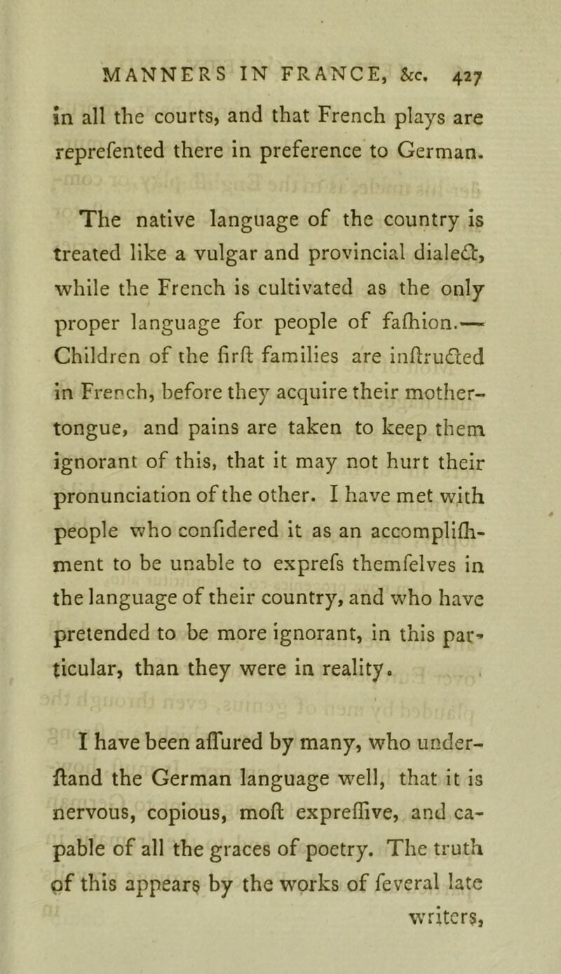 in all the courts, and that French plays are reprefented there in preference to German. The native language of the country is treated like a vulgar and provincial dialed!, while the French is cultivated as the only proper language for people of fafihion.— Children of the firft families are inftrudted in French, before they acquire their mother- tongue, and pains are taken to keep them ignorant of this, that it may not hurt their pronunciation of the other. I have met with people who confidered it as an accomplilh- ment to be unable to exprefs themfelves in the language of their country, and who have pretended to be more ignorant, in this par- ticular, than they were in reality. I have been allured by many, who under- hand the German language well, that it is nervous, copious, moft exprellive, and ca- pable of all the graces of poetry. The truth of this appears by the works of feveral late writers,