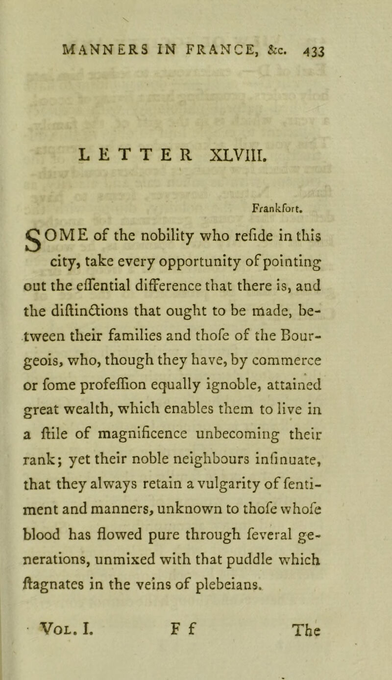 LETTER XLVIir. Frankfort. gOME of the nobility who refide in this city, take every opportunity of pointing out the effential difference that there is, and the diftin£tions that ought to be made, be- tween their families and thofe of the Bour- geois, who, though they have, by commerce * or fome profeflion equally ignoble, attained great wealth, which enables them to live in a ftile of magnificence unbecoming their rank; yet their noble neighbours infinuate, that they always retain a vulgarity of fenti- ment and manners, unknown to thofe whofe blood has flowed pure through feveral ge- nerations, unmixed with that puddle which ftagnates in the veins of plebeians. F f • Vol.I. The