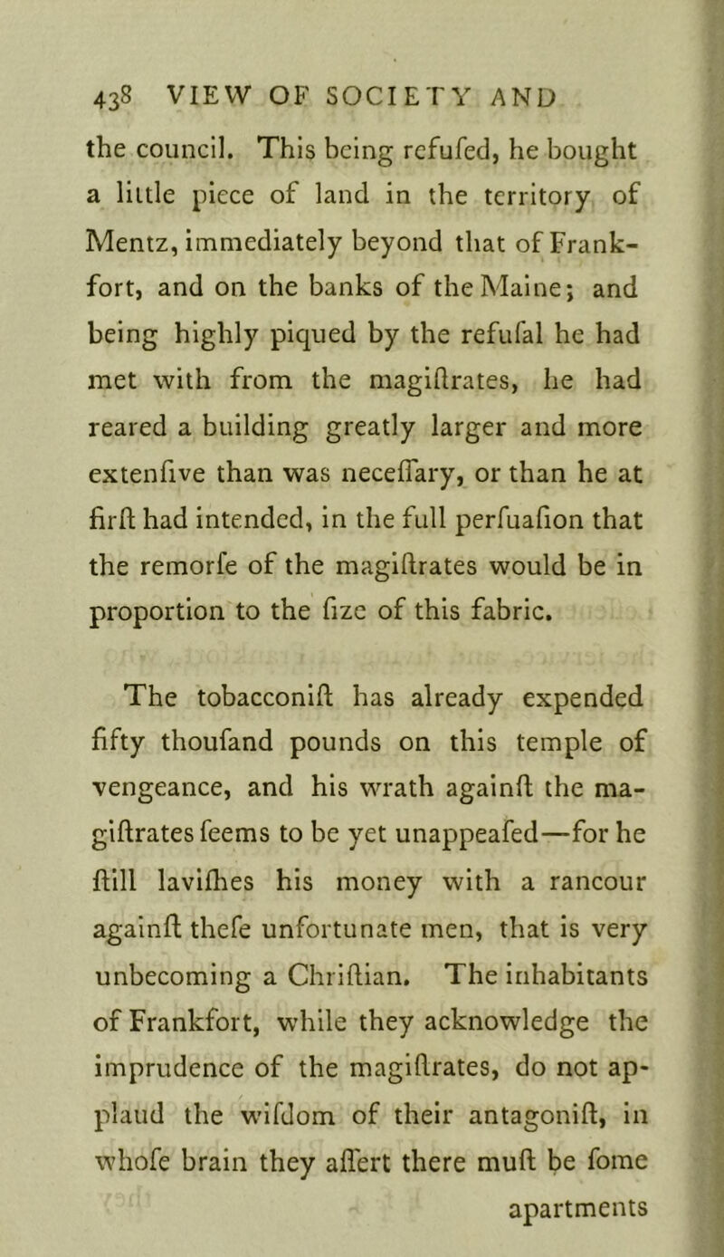 the council. This being refufed, he bought a little piece of land in the territory of Mentz, immediately beyond that of Frank- fort, and on the banks of the Maine; and being highly piqued by the refufal he had met with from the magistrates, he had reared a building greatly larger and more extenfive than was necefiary, or than he at firft had intended, in the full perfuafion that the remorfe of the magistrates would be in proportion to the fize of this fabric. The tobacconift has already expended fifty thoufand pounds on this temple of vengeance, and his wrath againSt the ma- gistrates fee ms to be yet unappeafed—for he ftill lavishes his money with a rancour againft thefe unfortunate men, that is very unbecoming a Christian. The inhabitants of Frankfort, while they acknowledge the imprudence of the magistrates, do not ap- plaud the wiSdom of their antagonist, in whofe brain they aflert there mult be fome apartments