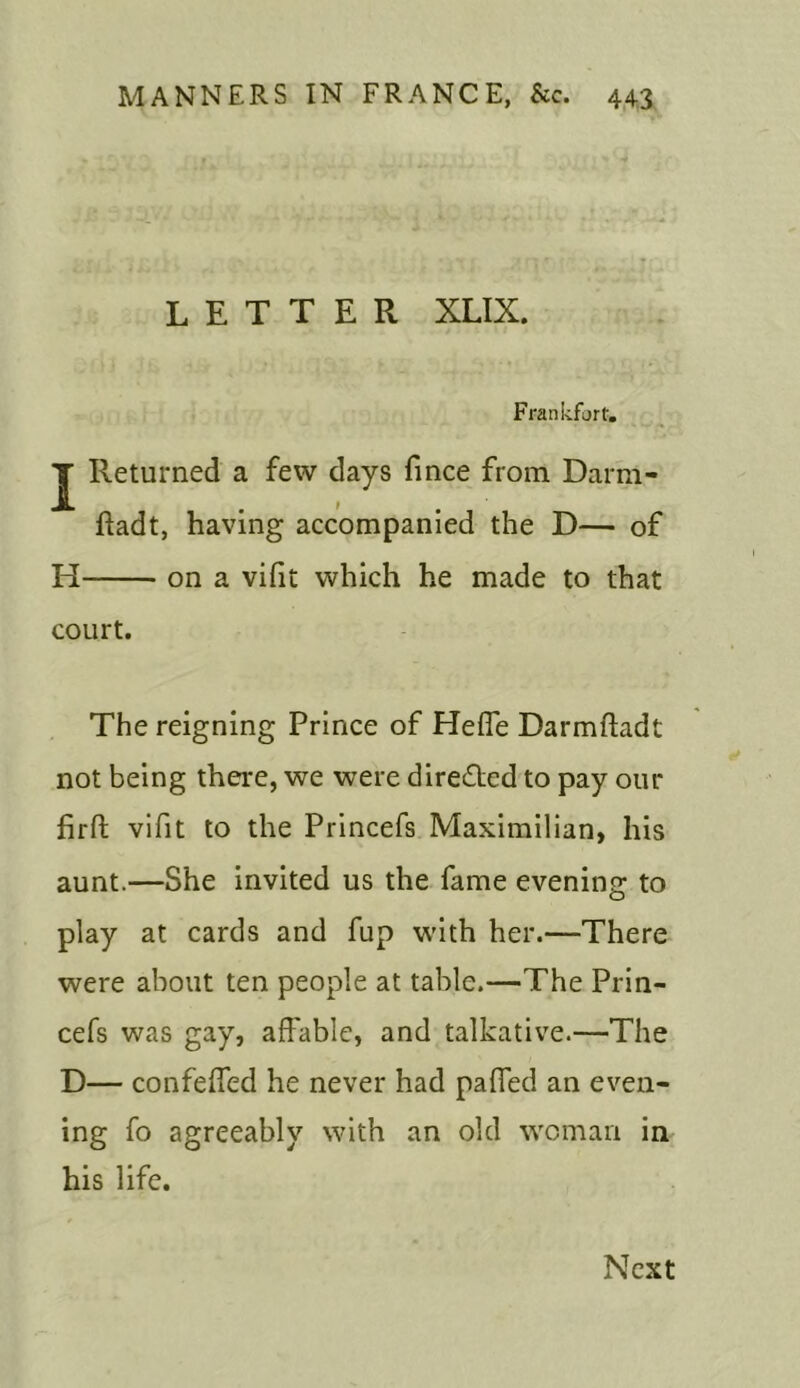 LETTER XLIX. Frankfort. J Returned a few days fince from Darm- ftadt, having accompanied the D— of H on a vifit which he made to that court. The reigning Prince of Heffe Darmftadt not being there, we were directed to pay our firffc vifit to the Princefs Maximilian, his aunt.—She invited us the fame evening to play at cards and fup with her.—There were about ten people at table.—The Prin- cefs was gay, affable, and talkative.—The D— confeffed he never had paffed an even- ing fo agreeably with an old woman in his life. Next