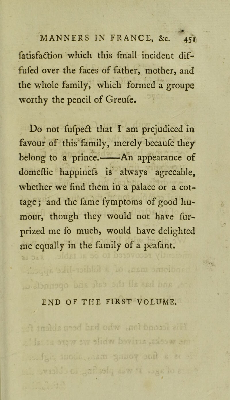 fatisfa&ion which this fmall incident dif- fufed over the faces of father, mother, and the whole family, which formed a groupe worthy the pencil of Greufe. Do not fufpett that I am prejudiced in favour of this family, merely becaufe they belong to a prince. An appearance of domeflic happinefs is always agreeable, whether we find them in a palace or a cot- tage ; and the fame fymptoms of good hu- mour, though they would not have fur- prized me fo much, would have delighted me equally in the family of a peafant. END OF THE FIRST VOLUME.