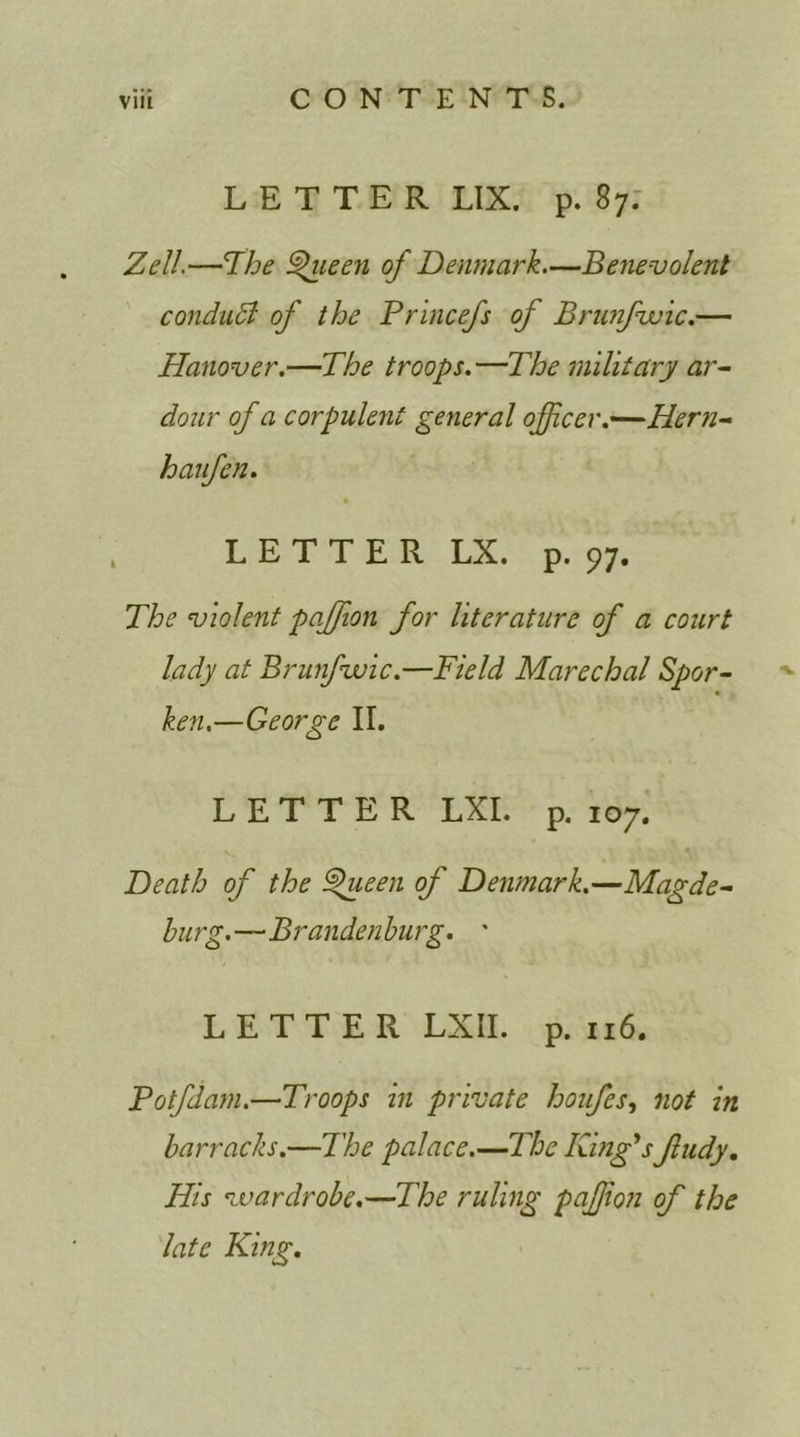 LETTER LIX. p. 87. Zell.—The §>ueen of Denmark.—Benevolent conduft of the Princefs of Brunfwic.— Hanover.—The troops.—The military ar- dour of a corpulent general officer.—Heni- haufen. * LETTER LX. p. 97. The violent paffion for literature of a court lady at Brunfwic.—Field Marechal Spor- ken.—George II. LETTER LXI. p. 107. Death of the T>ueen of Denmark.—Magde- burg.—Brandenburg. ' LETTER LXII. p. 116. Potfdam.—Troops in private houfes, not in barracks.—The palace.—'The King's fudy. His wardrobe.—The ruling paffion of the late King.