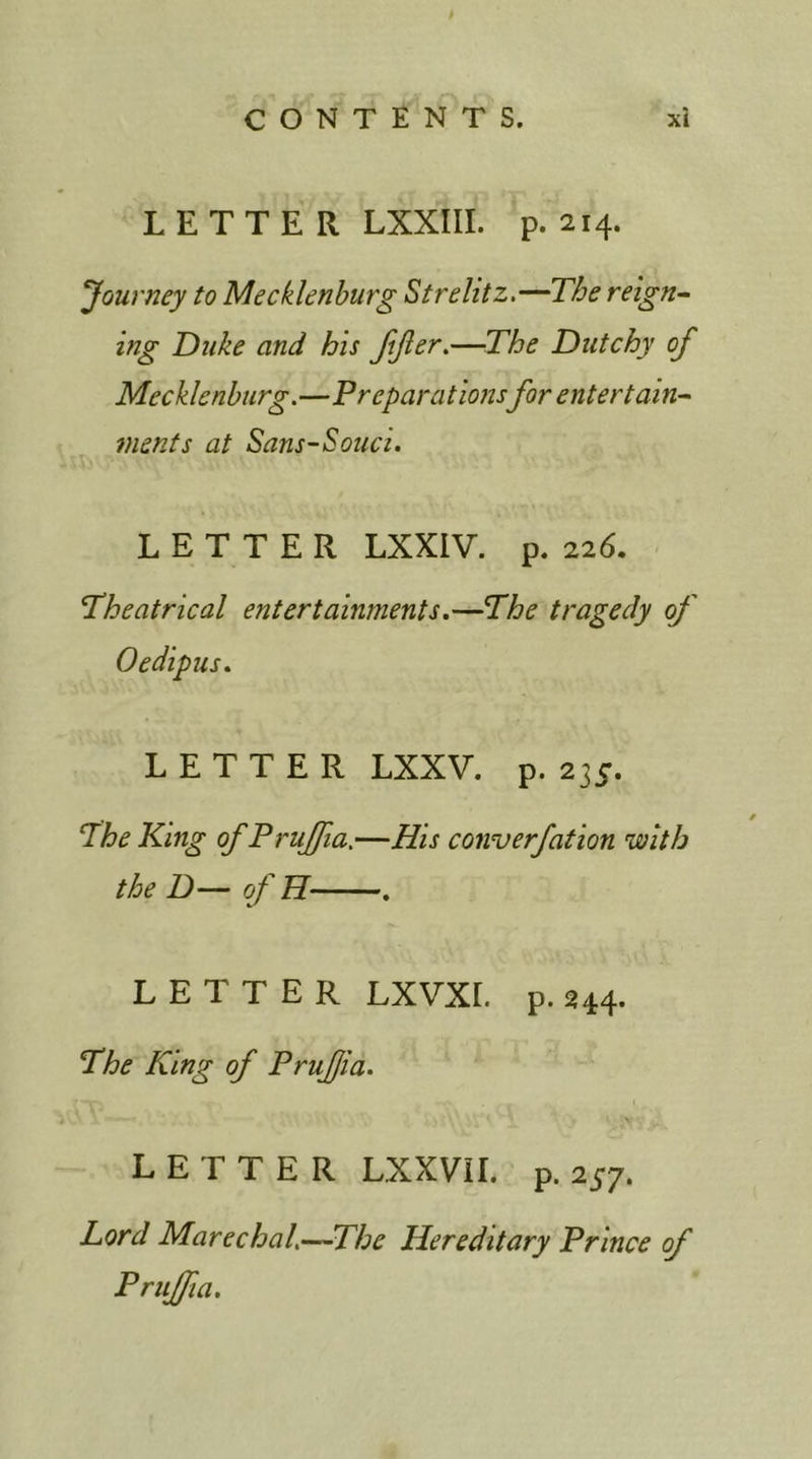 > LETTER LXXIII. p. 214. Journey to Mecklenburg Strehtz.—The reign- ing Duke and his JiJier.—The Dutchy of Mecklenburg.—Preparations for entertain- ments at Sans-Souci. LETTER LXXIV. p. 226. Theatrical entertainments.—The tragedy of Oedipus. LETTER LXXV. p. 23 c. The King of Prujfia.—His converfation with the D— of H . LETTER LXVXL p. 244. The King of Prufia. LETTER LXXVIL p.257. Lord Marechal,—The Hereditary Prince of Prujfia.