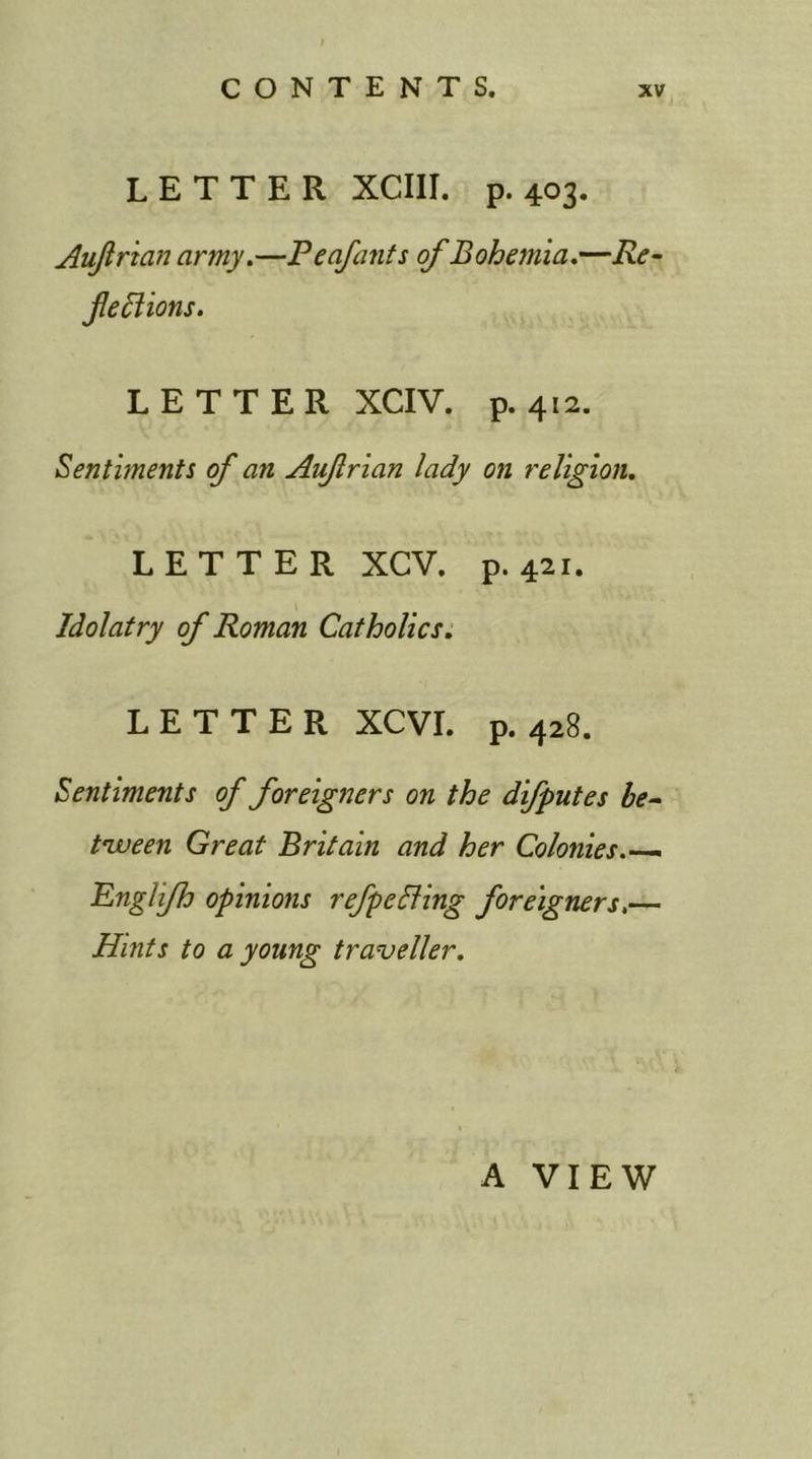 LETTER XCIII. p.403. Aufrian army.—P enfant s of Bohemia.—Re- fections. LETTER XCIV. p.412. Sentiments of an Aufrian lady on religion. LETTER XGV. p.421. Idolatry of Roman Catholics. LETTER XCVI. p. 428. Sentiments of foreigners on the difputes be- tween Great Britain and her Colonies.— Engli/h opinions refpeCling foreigners.— Hints to a young traveller. A VIEW