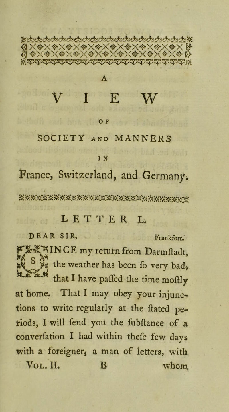 ■0 *$*X •fcX-S'X ❖XtXfX^X^X ■$■ ><❖ & VIEW O F SOCIETY and MANNERS I N France, Switzerland, and Germany* LETTER L. I  ‘ DEAR SIR, Frankfort. F^^^INCE my return from Darmftadt, H c r& 3s^ ° fi the weather has been fo very bach that I have pafled the time moftly at home. That I may obey your injunc- tions to write regularly at the Rated pe- riods, I will fend you the fubftance of a converfation I had within thefe few days with a foreigner, a man of letters, with Vol. II. B whom