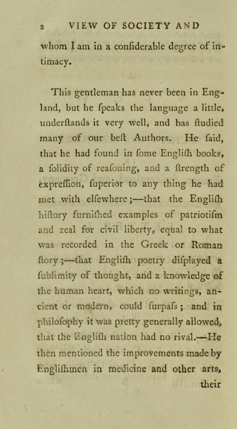 whom I am in a confiderable degree of in- timacy. This gentleman has never been in Eng- land, but he fpeaks the language a little, underflands it very well, and has ftudied many of our beft Authors. He faid, that he had found in fome Englifh books, a folidity of reafoning, and a flrength of expreffion, fuperior to any thing he had met with elfewhere;—that the Englifh. hiftory furnifhed examples of patriotifm and zeal for civil liberty, equal to what was recorded in the Greek or Roman {lory ;—that Englifh poetry dilplayed a fublimity of thought, and a knowledge of the human heart, which no writings, an- cient or modern, could furpafs; and in philofophy it was pretty generally allowed, that the Englifh nation had no rival.—Tie th6n mentioned the improvements made by Englifhmen in medicine and other arts, their