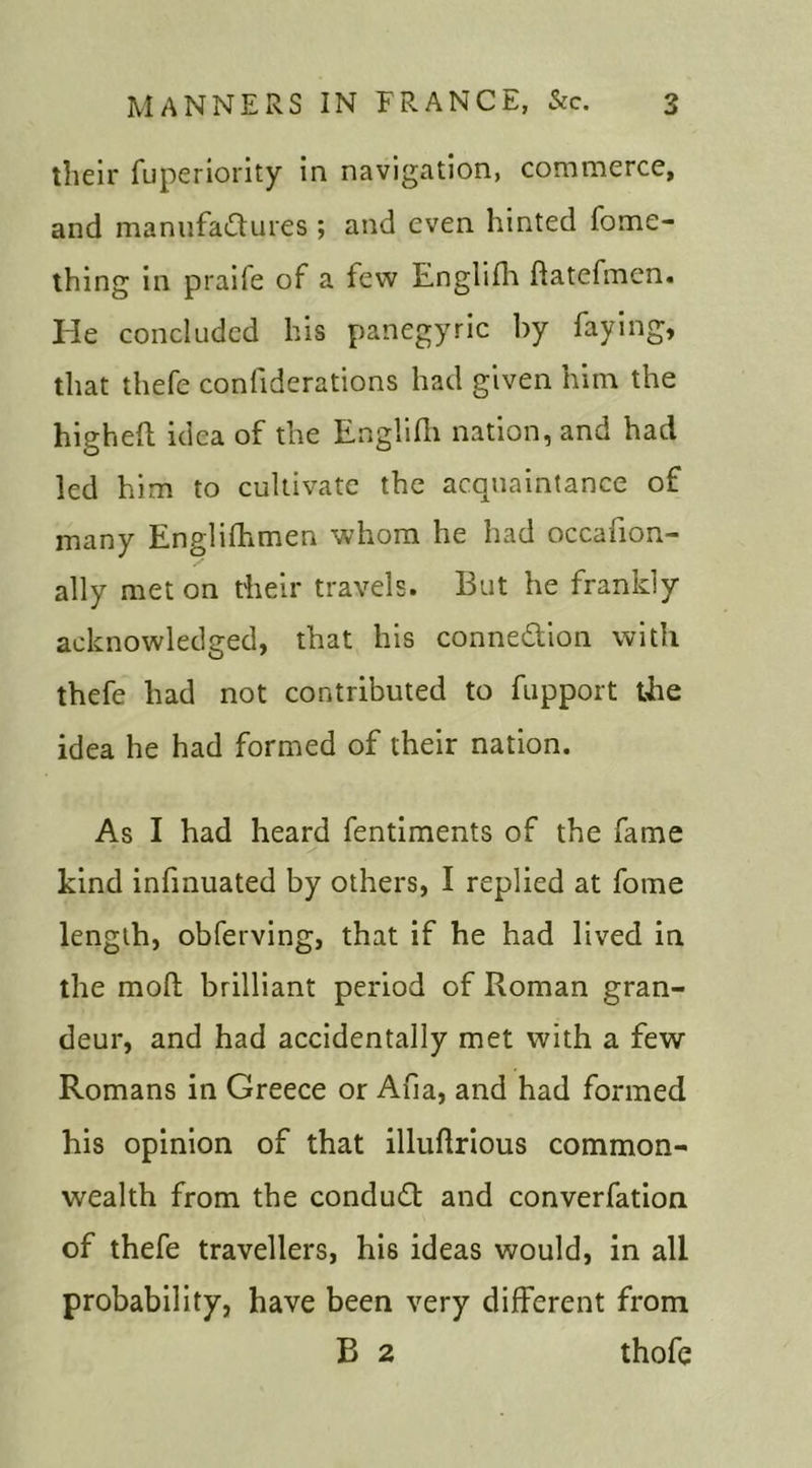 their fuperiority in navigation, commerce, and manufactures ; and even hinted fome- thing in praife of a tew Englifh flatefmen. He concluded his panegyric by faying, that thefe conliderations had given him the higheft idea of the Englifh nation, and had led him to cultivate the acquaintance of many Englifhmen whom he had occafion- ally met on their travels. But he frankly acknowledged, that his connection with thefe had not contributed to fupport the idea he had formed of their nation. As I had heard fentiments of the fame kind infinuated by others, I replied at fome length, obferving, that if he had lived in the moll; brilliant period of Roman gran- deur, and had accidentally met with a few Romans in Greece or Afia, and had formed his opinion of that illuflrious common- wealth from the conduit and converfation of thefe travellers, his ideas would, in all probability, have been very different from B 2 thofe