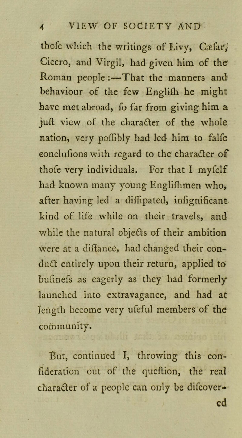 thofe which the writings of Livy, Caefai*,: Cicero, and Virgil, had given him of the Roman people :—That the manners and behaviour of the few Englifti he might have met abroad, fo far from giving him a juft view of the charadter of the whole nation, very poftibly had led him to falfe eonclufions with regard to the character of thofe very individuals. For that I myfelf had knowm many young Englifhmen who, after having led a diftipated, infignificant kind of life while on their travels, and while the natural objedls of their ambition were at a diftance, had changed their con- dudt entirely upon their return, applied to bufinefs as eagerly as they had formerly* launched into extravagance, and had at length become very ufeful members of the community. But, continued I, throwing this con- fideration out of the queftion, the real character of a people can only be difcover- cd