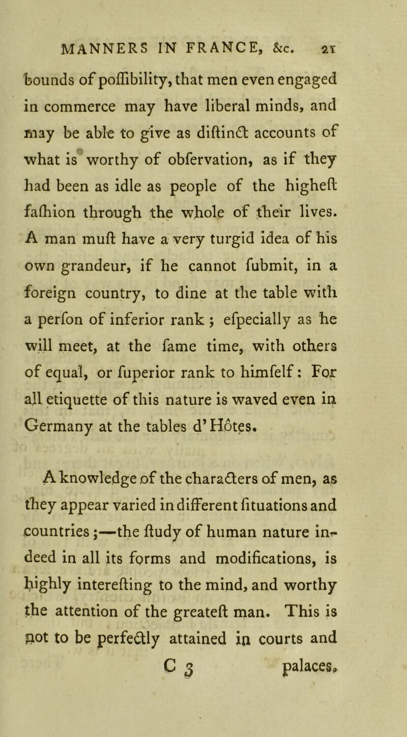 bounds of poffibility, that men even engaged in commerce may have liberal minds, and may be able to give as diftinCt accounts of what is worthy of obfervation, as if they had been as idle as people of the higheft fafhion through the whole of their lives. A man muft have a very turgid idea of his own grandeur, if he cannot fubmit, in a foreign country, to dine at the table with a perfon of inferior rank ; efpecially as he will meet, at the fame time, with others of equal, or fuperior rank to himfelf: For all etiquette of this nature is waved even in Germany at the tables d’Hotes. A knowledge of the characters of men, as they appear varied in different fituations and countries;—the fiudy of human nature in- deed in all its forms and modifications, is highly interefting to the mind, and worthy the attention of the greateft man. This is £iot to be perfectly attained in courts and C 3 palaces.