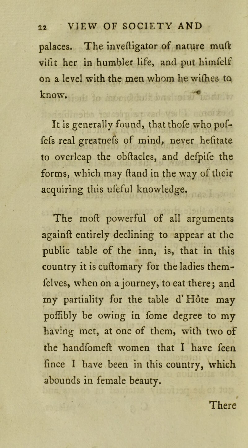 palaces. The inveftigator of nature muft vilit her in humbler life, and put himfelf on a level with the men whom he wdlhes to know. r It is generally found, that thofe who pof- fefs real greatnefs of mind, never hefitate to overleap the obftacles, and defpife the forms, which may hand in the way of their acquiring this ufeful knowledge. The mod powerful of all arguments againft entirely declining to appear at the public table of the inn, is, that in this country it is cuftomary for the ladies them- felves, when on a journey, to eat there; and my partiality for the table d’ Hote may poffibly be owing in fome degree to my having met, at one of them, with two of the handfomeft women that I have feen fmce I have been in this country, which abounds in female beauty. There