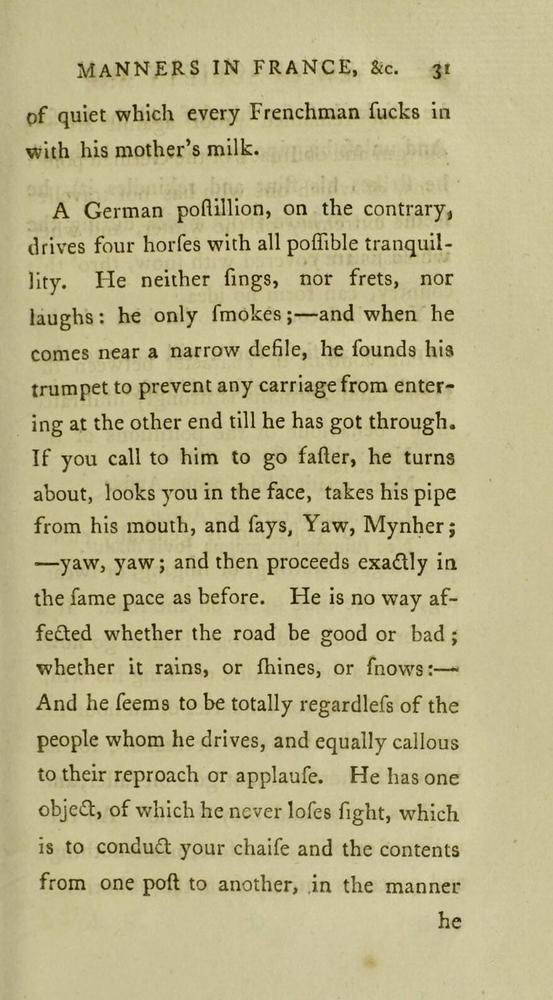 pf quiet which every Frenchman fucks in with his mother’s milk. A German poftillion, on the contrary* drives four horfes with all poffible tranquil- lity. He neither fings, nor frets, nor laughs : he only fmokes ;—and when he comes near a narrow defile, he founds his trumpet to prevent any carriage from enter- ing at the other end till he has got through. If you call to him to go falter, he turns about, looks you in the face, takes his pipe from his mouth, and fays, Yaw, Mynher; ■—yaw, yaw; and then proceeds exactly in the fame pace as before. He is no way af- fected whether the road be good or bad ; whether it rains, or Urines, or fnows:—1 And he feems to be totally regardlefs of the people whom he drives, and equally callous to their reproach or applaufe. He has one object, of which he never lofes fight, which is to condud your chaife and the contents from one poll to another, in the manner he