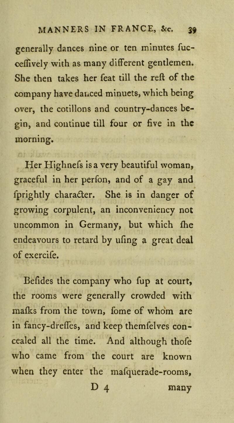 generally dances nine or ten minutes fuc- oeftively with as many different gentlemen. She then takes her feat till the reft of the company have danced minuets, which being over, the cotillons and country-dances be- gin, and continue till four or five in the morning. Her Highnefs is a very beautiful woman, graceful in her perfon, and of a gay and fprightly character. She is in danger of growing corpulent, an inconveniency not uncommon in Germany, but which fhe endeavours to retard by ufing a great deal of exercife. Befides the company who fup at court, the rooms were generally crowded with mafks from the town, fome of whom are in fancy-dreffes, and keep themfelves con- cealed all the time. And although thofe who came from the court are known when they enter the mafquerade-rooms, D 4 many