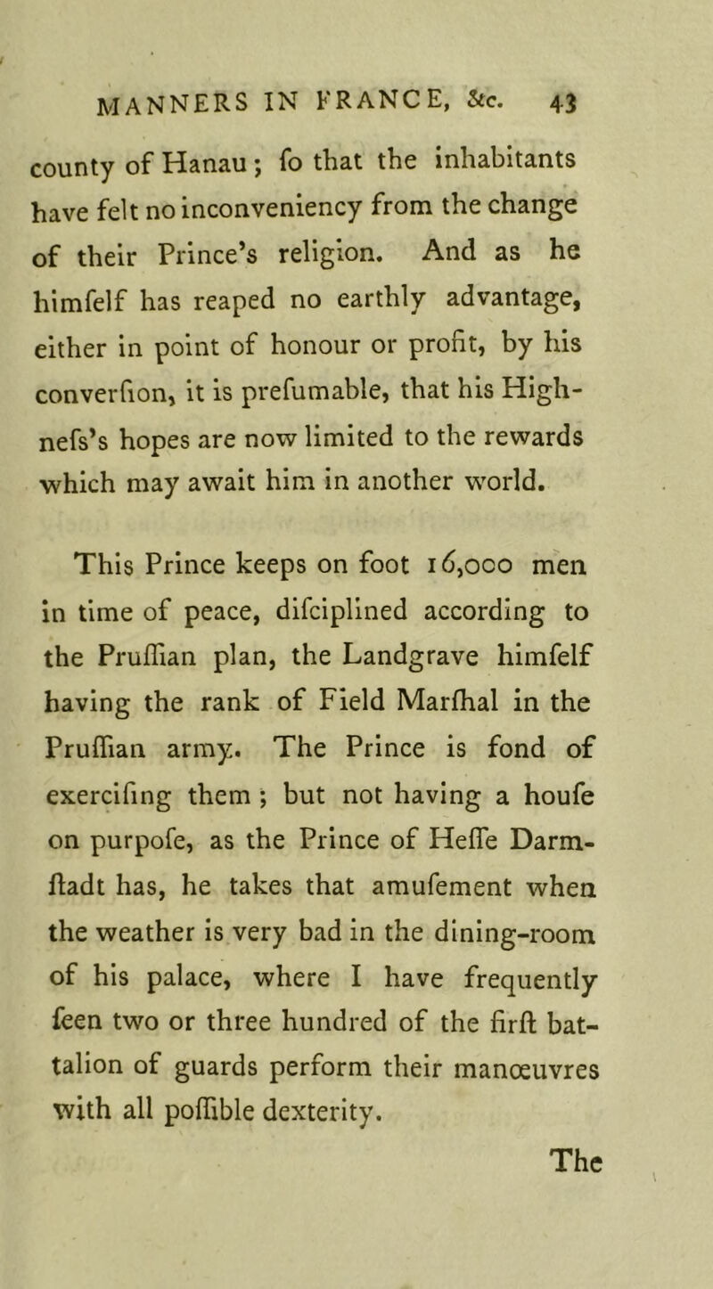 MANNERS IN FRANCE, &c. 43 county of Hanau; fo that the inhabitants have felt no inconveniency from the change of their Prince’s religion. And as he himfelf has reaped no earthly advantage, either in point of honour or profit, by his converfion, it is prefumable, that his High- nefs’s hopes are now limited to the rewards which may await him in another world. This Prince keeps on foot i6,oco men in time of peace, difciplined according to the Pruffian plan, the Landgrave himfelf having the rank of Field Marfhal in the Pruffian army. The Prince is fond of exercifing them ; but not having a houfe on purpofe, as the Prince of Heffie Darm- fladt has, he takes that amufement when the weather is very bad in the dining-room of his palace, where I have frequently feen two or three hundred of the firft bat- talion of guards perform their manoeuvres with all poffible dexterity.