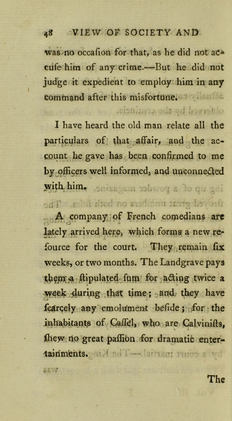 was no occafion for that, as he did not aC* cufe him of any crime.—But he did not judge it expedient to employ him in any command after this misfortune. i , • ► > • • V a t • it I • I have heard the old man relate all the particulars of that affair, and the ac- count he gave has been confirmed to me by officers well informed, and unconnected with him. ^ ■ j j i j , ... ul'f 5 ‘ a died no : * n.r ;Lr*v It -n A company of French comedians are lately arrived here, which forms a new re- fource for the court. They remain fix weeks, or two months. The Landgrave pays thfm; a ftipulated fum for acting twice a week during that time; and they have fcdrgely any emolument befide; for the inhabitants of Caffi?I, who are Calvinifts, Ihew no great paffion for dramatic enter- tainments.