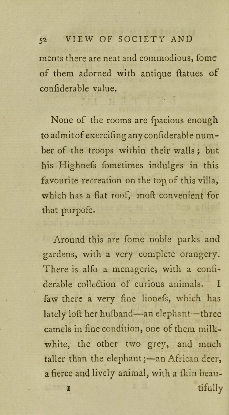 5* ments there are neat and commodious, fome of them adorned with antique ftatues of confiderable value. None of the rooms are fpacious enough to admit of exercifingany confiderable num- ber of the troops within their walls ; but his Highnefs fometimes indulges in this favourite recreation on the top, of this villa, which has a flat roof, moft convenient for that purpofe. Around this are fome noble parks and gardens, with a very complete orangery. There is alfo a menagerie, with a conli- derable collection of curious animals. I faw there a very fine lionefs, which has lately loft her hufband—an elephant—three camels in fine condition, one of them milk- white, the other two grey, and much taller than the elephant;—an African deer, a fierce and lively animal, with a fkin beau-