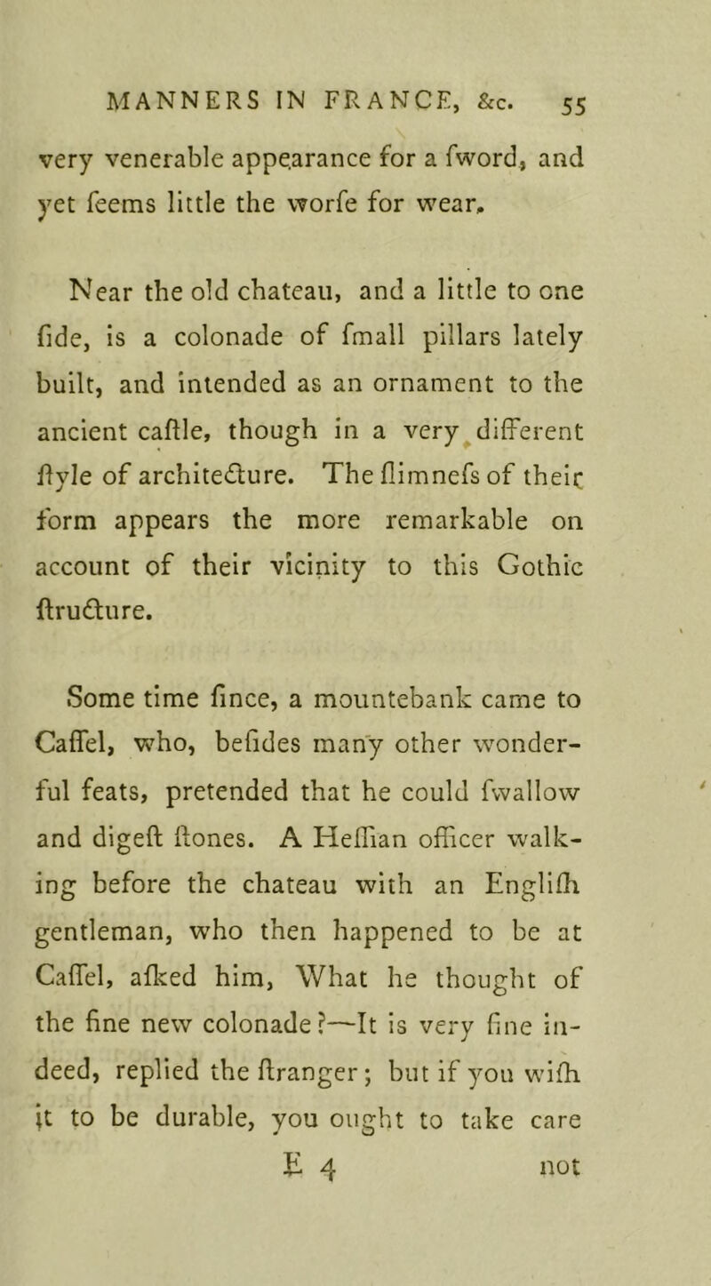 very venerable appearance for a fword, and yet feems little the worfe for wear. Near the old chateau, and a little to one fide, is a colonade of fmall pillars lately built, and intended as an ornament to the ancient caftle, though in a very different ilyle of architecture. The flimnefs of theic form appears the more remarkable on account of their vicinity to this Gothic ftru&ure. Some time fince, a mountebank came to Caffel, who, betides many other wonder- ful feats, pretended that he could fwallow and digeft Rones. A Heffran officer walk- ing before the chateau with an Englith gentleman, wTho then happened to be at Caffel, alked him, What he thought of the fine new colonade?—It is very fine in- deed, replied the ftranger; but if yon wiffi it to be durable, you ought to take care T 4 not