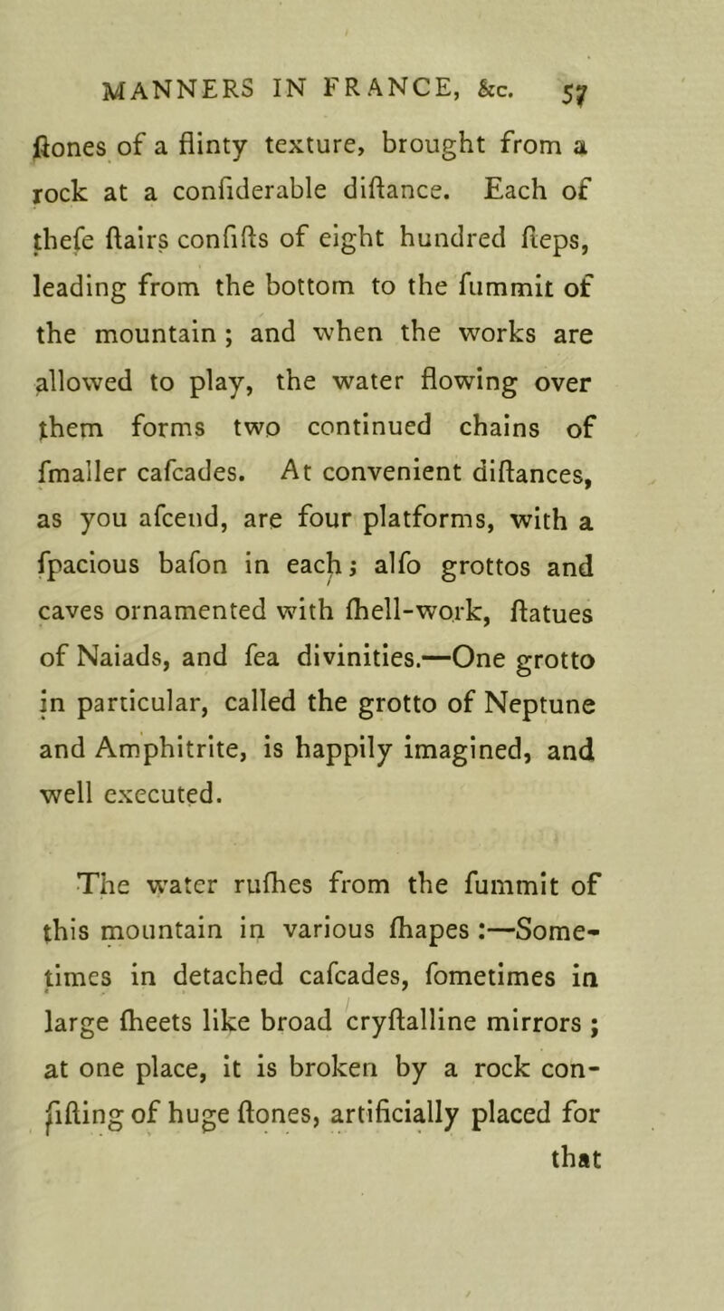 ftones of a flinty texture, brought from a rock at a conflderable diftance. Each of thefe flairs confifls of eight hundred fteps, leading from the bottom to the fummit of the mountain ; and when the works are allowed to play, the water flowing over them forms two continued chains of fmaller cafcades. At convenient diftances, as you afcend, are four platforms, with a fpacious bafon in each; alfo grottos and caves ornamented with (hell-work, flatues of Naiads, and fea divinities.—One grotto in particular, called the grotto of Neptune and Amphitrite, is happily imagined, and well executed. The water rufhes from the fummit of this mountain in various fhapes :—Some- times in detached cafcades, fometimes in large fheets like broad cryftalline mirrors ; at one place, it is broken by a rock con- gifting of huge ftones, artificially placed for that