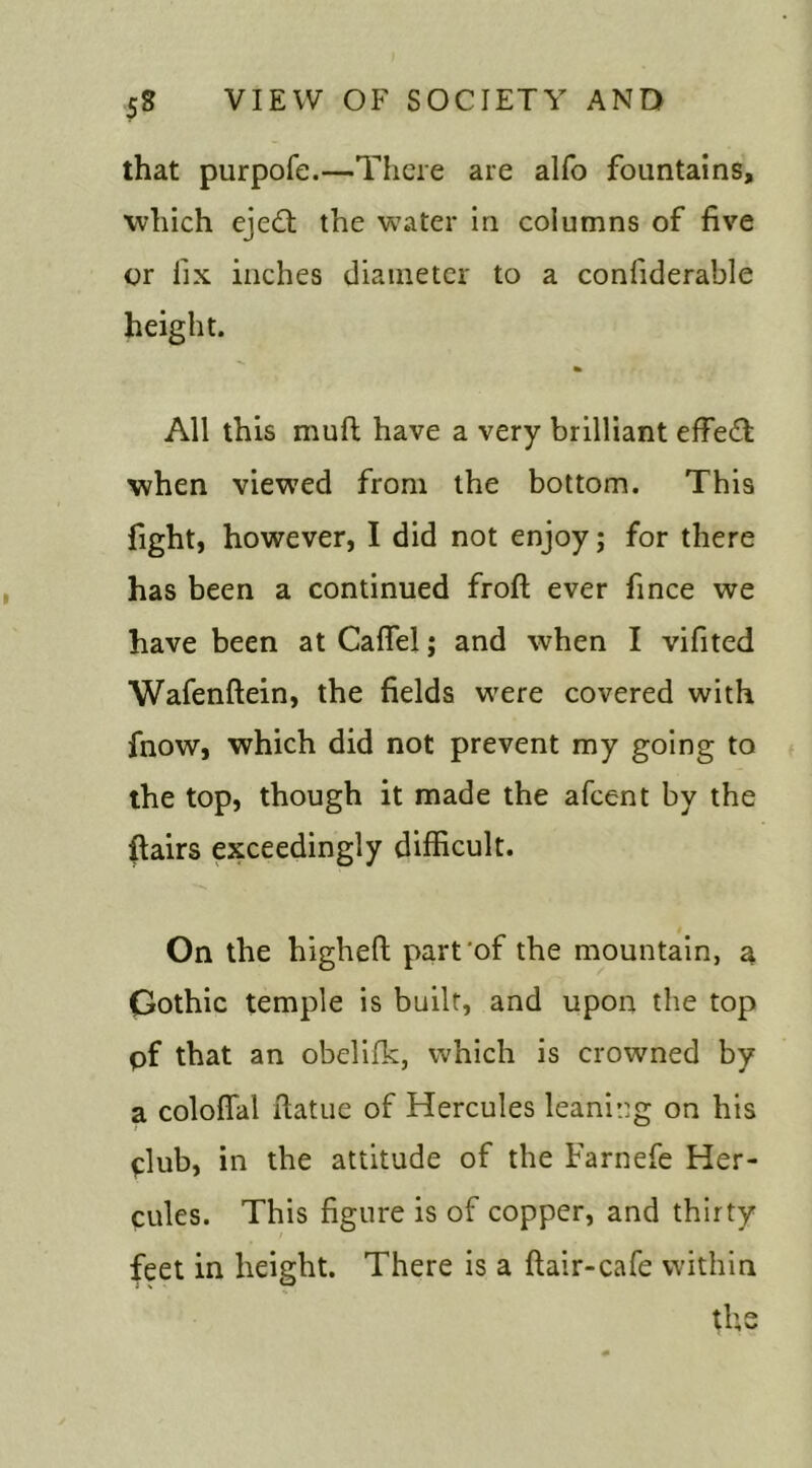 that purpofe.—There are alfo fountains, which ejedt the water in columns of five or fix inches diameter to a confiderable height. All this muft have a very brilliant effedl when viewed from the bottom. This fight, however, I did not enjoy; for there has been a continued froft ever fince we have been at Caflel; and when I vifited Wafenflein, the fields were covered with fnow, which did not prevent my going to the top, though it made the afeent by the flairs exceedingly difficult. On the higheft part’of the mountain, a Gothic temple is built, and upon the top pf that an obelifk, which is crowned by a coloffal flatue of Hercules leaning on his club, in the attitude of the Farnefe Her- cules. This figure is of copper, and thirty feet in height. There is a flair-cafe within