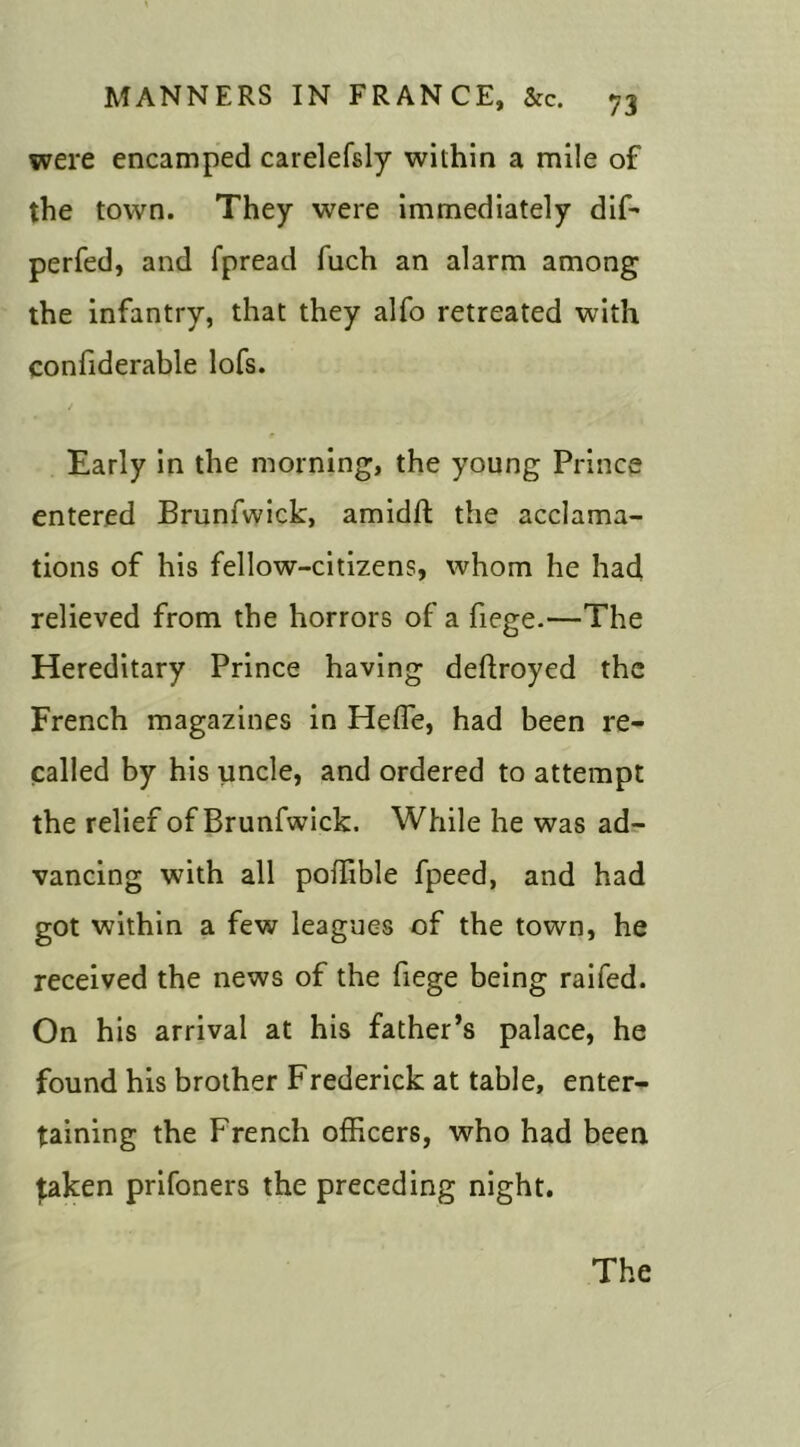 were encamped carelefsly within a mile of the town. They were immediately dif- perfed, and fpread fuch an alarm among the infantry, that they alfo retreated with considerable lofs. Early in the morning, the young Prince entered Brunfwick, amidfl the acclama- tions of his fellow-citizens, whom he had relieved from the horrors of a fiege.—The Hereditary Prince having deftroyed the French magazines in Heffe, had been re- called by his uncle, and ordered to attempt the relief of Brunfwick. While he was ad- vancing with all poffible fpeed, and had got within a few leagues of the town, he received the news of the fiege being raifed. On his arrival at his father’s palace, he found his brother Frederick at table, enter- taining the French officers, who had been taken prifoners the preceding night. The