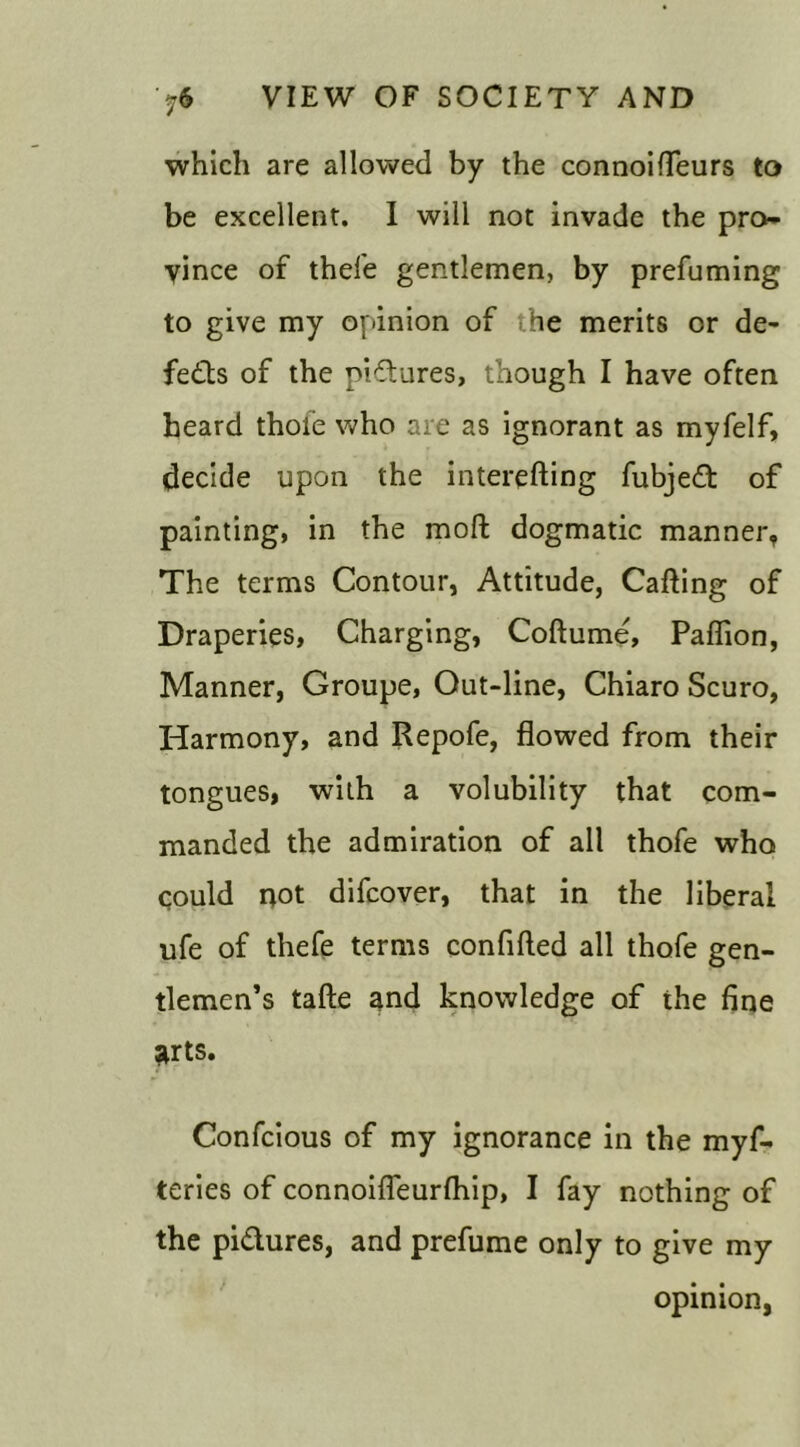 which are allowed by the connoifleurs to be excellent. I will not invade the pro- vince of thefe gentlemen, by prefuming to give my opinion of .he merits or de- feats of the pictures, though I have often heard thofe who are as ignorant as myfelf, decide upon the interefting fubjed of painting, in the mod dogmatic manner, The terms Contour, Attitude, Cafting of Draperies, Charging, Codume, Paflion, Manner, Groupe, Out-line, Chiaro Scuro, Harmony, and Repofe, flowed from their tongues, with a volubility that com- manded the admiration of all thofe who could not difcover, that in the liberal ufe of thefe terms confided all thofe gen- tlemen’s tade and knowledge of the fine arts. Confcious of my ignorance in the myf- teries of connoideurfhip, I fay nothing of the pidures, and prefume only to give my opinion,