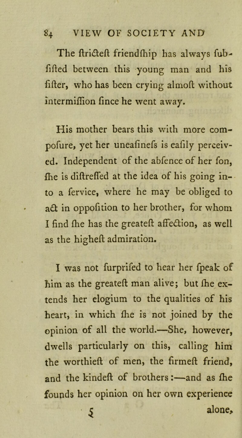 The flri£tell friendfhip has always fub- filled between this young man and his filler, who has been crying almoll without intermilTion fince he went away. His mother bears this with more com- pofure, yet her uneafinefs is eafily perceiv- ed. Independent of the abfence of her fon, fhe is diftreffed at the idea of his going in- to a fervice, where he may be obliged to a£t in oppofition to her brother, for whom I find fhe has the greatell affection, as well as the highell admiration. I was not furprifed to hear her fpeak of him as the greatell man alive; but fhe ex- tends her elogium to the qualities of his heart, in which fhe is not joined by the opinion of all the world.—She, however, dwells particularly on this, calling him the worthieft of men, the firmell friend, and the kindell of brothers:—and as fhe founds her opinion on her own experience c alone.