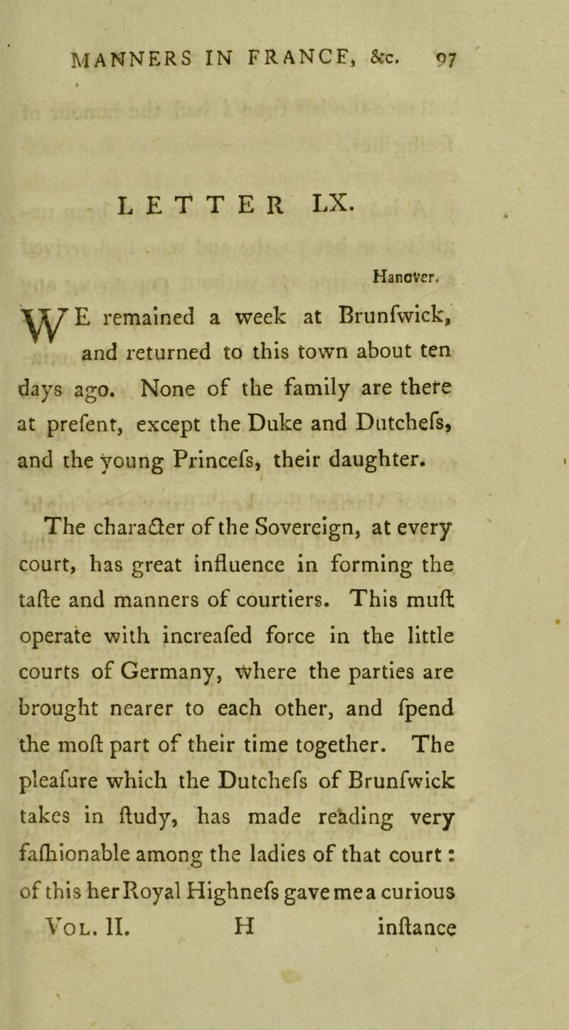 LETTER LX. Hanover, w E remained a week at Brunfwick, and returned to this town about ten days ago. None of the family are there at prefent, except the Duke and Dutchefs, and the young Princefs, their daughter. The chara&er of the Sovereign, at every court, has great influence in forming the tafte and manners of courtiers. This muft operate with increafed force in the little courts of Germany, where the parties are brought nearer to each other, and fpend the mod part of their time together. The pleafure which the Dutchefs of Brunfwick takes in ftudy, has made reading very falhionable among the ladies of that court: of this her Royal Highnefs gave me a curious Vol. II. H inftance