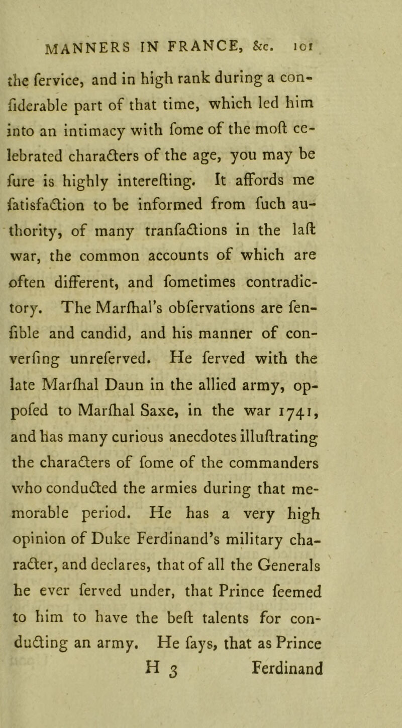 the fervice, and in high rank during a con- fiderable part of that time, which led him into an intimacy with fome of the mod ce- lebrated characters of the age, you may be fure is highly interesting. It affords me fatisfaCtion to be informed from fuch au- thority, of many tranfaCtions in the lad war, the common accounts of which are often different, and fometimes contradic- tory. The Marfhal’s obfervations are fen- fible and candid, and his manner of con- verting unreferved. He ferved with the late Marfhal Daun in the allied army, op- pofed to Marfhal Saxe, in the war 1741, and has many curious anecdotes illustrating the characters of fome of the commanders who conducted the armies during that me- morable period. He has a very high opinion of Duke Ferdinand’s military cha- racter, and declares, that of all the Generals he ever ferved under, that Prince feemed to him to have the bed talents for con- ducting an army. He fays, that as Prince H 3 Ferdinand