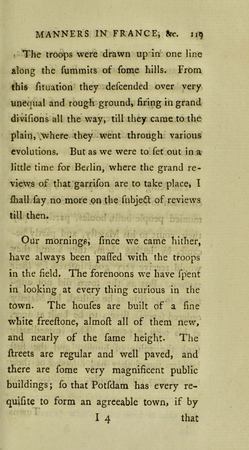 The troops were drawn up in one line along the fummits of fome hills. From this fituation they defcended over very unequal and rough ground, firing in grand divifions all the way, till they came to the plain, where they went through various evolutions. But as we were to fet out in a little time for Berlin, where the grand re- views of that garrifon are to take place, I fhall fay no more on the fubjedt of reviews till then. Our mornings, fince we came hither, have always been patted with the troops in the field. The forenoons we have fpent in looking at every thing curious in the town. The houfes are built of a fine white freeftone, almofl; all of them new, and nearly of the fame height. The flreets are regular and well paved, and there are fome very magnificent public buildings; fo that Potfdam has every re- quifite to form an agreeable town, if by I 4 that
