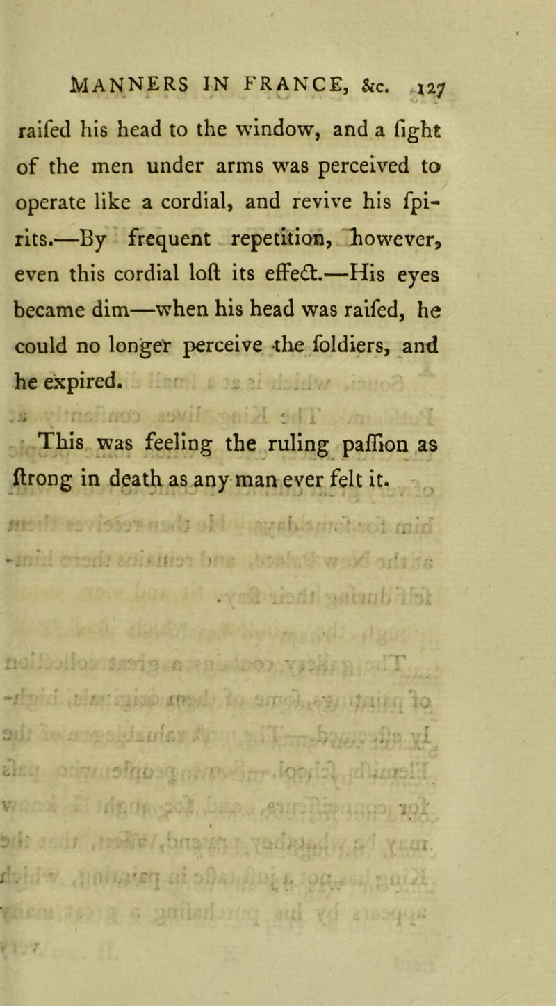 •o . raifed his head to the window, and a fight of the men under arms was perceived to operate like a cordial, and revive his fpi- rits.—By frequent repetition, liowever, even this cordial loft its effect.—His eyes became dim—when his head was raifed, he could no longer perceive the foldiers, and he expired. _ ’ r * \T i >» ir .'j •. i 1 x This was feeling the ruling paffion as ftrong in death as any man ever felt it.