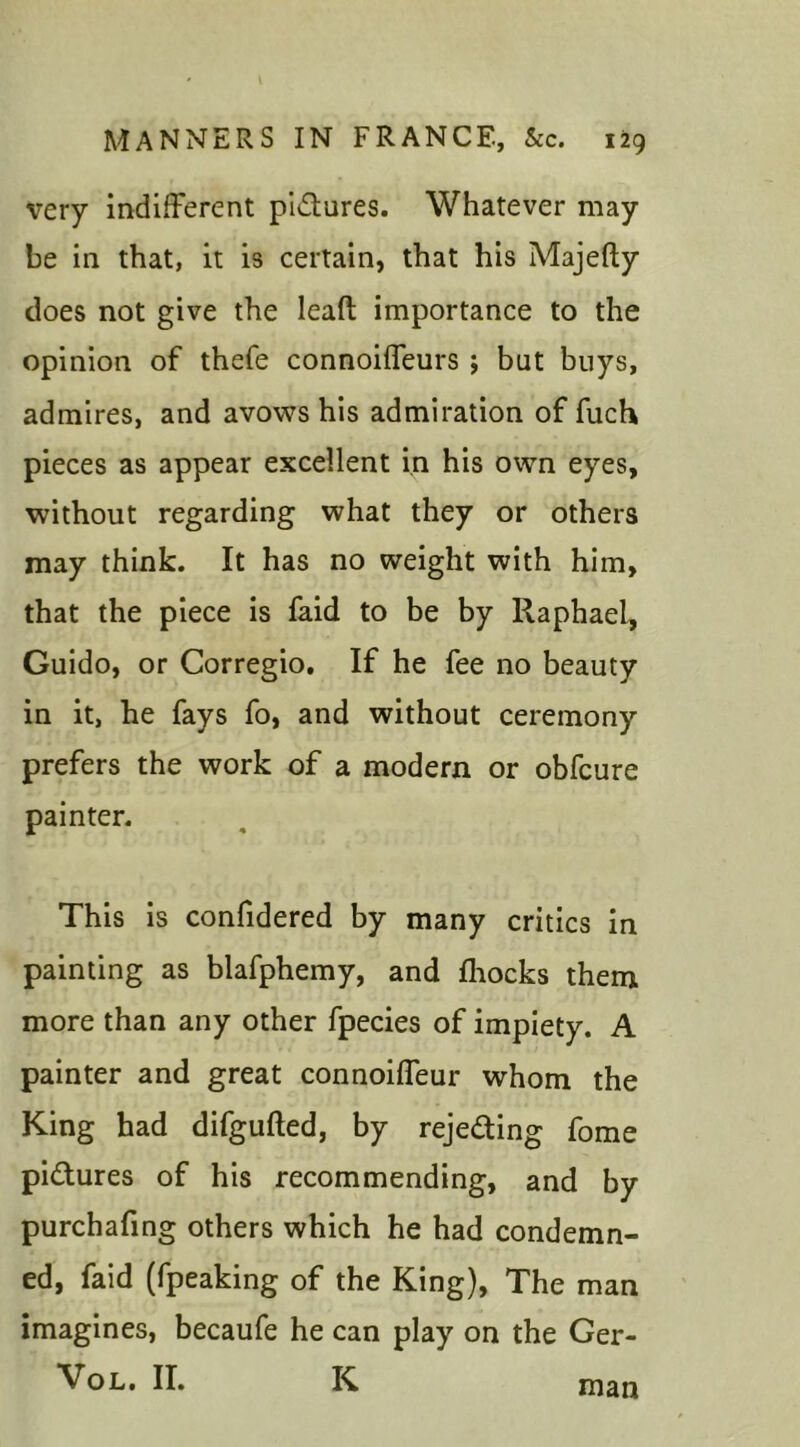 very indifferent pictures. Whatever may be in that, it is certain, that his Majefty does not give the leaft importance to the opinion of thefe connoiffeurs ; but buys, admires, and avows his admiration of fiich pieces as appear excellent in his own eyes, without regarding what they or others may think. It has no weight with him, that the piece is faid to be by Raphael, Guido, or Corregio. If he fee no beauty in it, he fays fo, and without ceremony prefers the work of a modern or obfcure painter. This is confidered by many critics in painting as blafphemy, and fhocks them more than any other fpecies of impiety. A painter and great connoiffeur whom the King had difgufted, by rejeding fome pictures of his recommending, and by purchafing others which he had condemn- ed, faid (fpeaking of the King), The man imagines, becaufe he can play on the Ger- Vol. II. K man