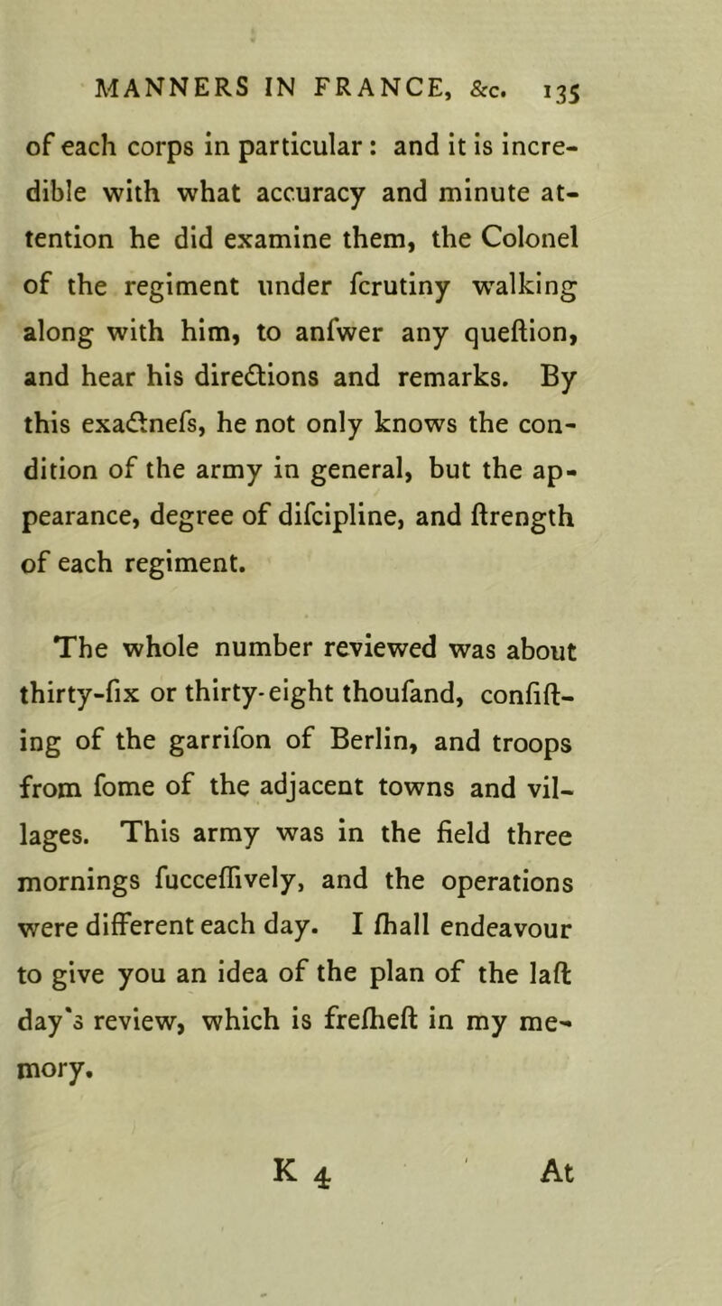 of each corps in particular : and it is incre- dible with what accuracy and minute at- tention he did examine them, the Colonel of the regiment under fcrutiny wTalking along with him, to anfwer any queftion, and hear his directions and remarks. By this exaCtnefs, he not only knows the con- dition of the army in general, but the ap- pearance, degree of difcipline, and ftrength of each regiment. The whole number reviewed was about thirty-fix or thirty-eight thoufand, confift- ing of the garrifon of Berlin, and troops from fome of the adjacent towns and vil- lages. This army was in the field three mornings fucceffively, and the operations were different each day. I fhall endeavour to give you an idea of the plan of the laffc day's review, which is frefheft in my me- mory.