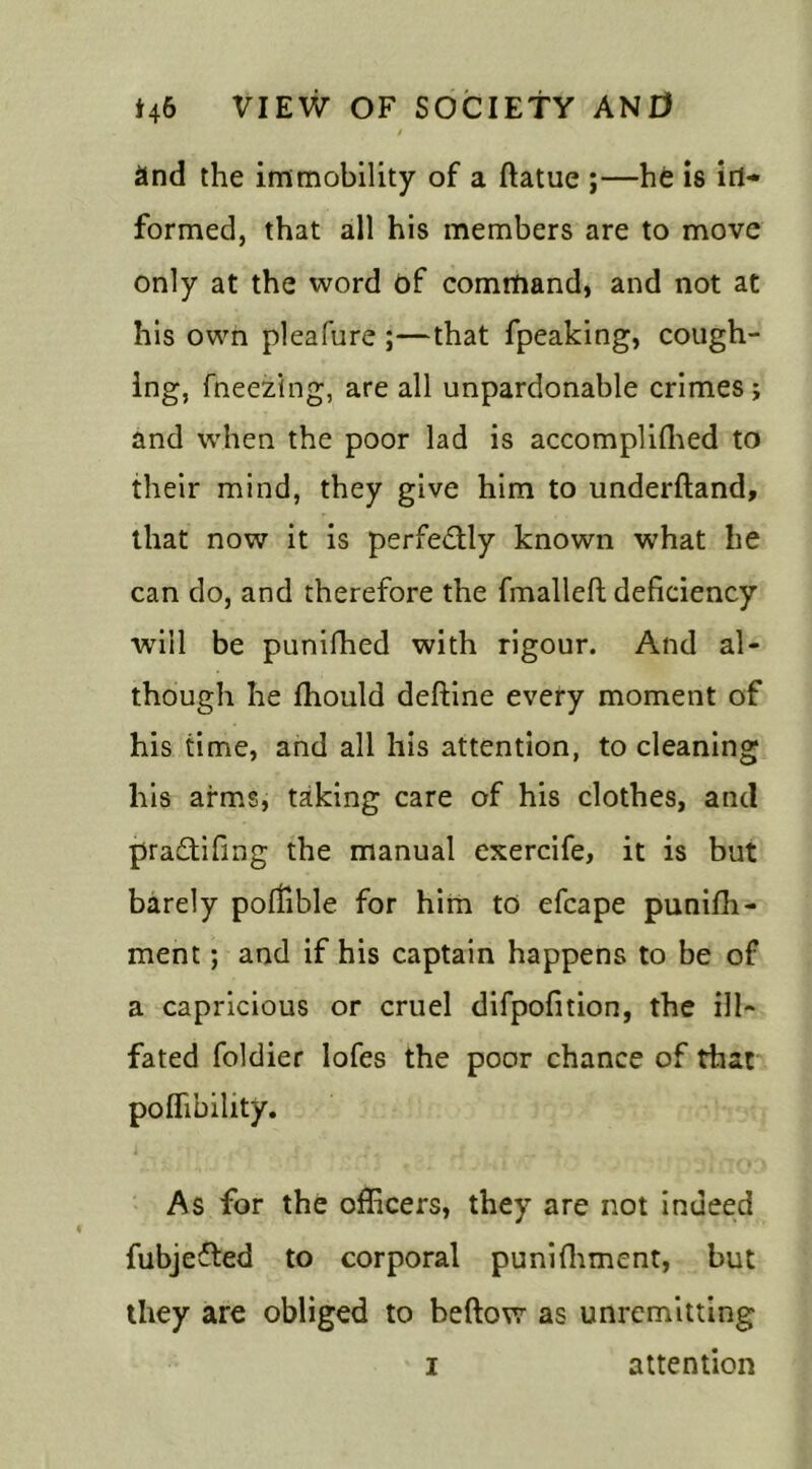 and the immobility of a ftatue ;—he is in- formed, that all his members are to move only at the word of command, and not at his own pleafure ;—that fpeaking, cough- ing, fneezing, are all unpardonable crimes ; and when the poor lad is accomplilhed to their mind, they give him to underftand, that now it is perfectly known what lie can do, and therefore the fmalleft deficiency will be punifhed with rigour. And al- though he fhould deftine every moment of his time, and all his attention, to cleaning his arms, taking care of his clothes, and pradtifing the manual exercife, it is but barely pofiible for him to efcape punifh- ment; and if his captain happens to be of a capricious or cruel difpofition, the ill- fated foldier lofes the poor chance of that poffibility. As for the officers, they are not indeed fubjedted to corporal punilhment, but they are obliged to beftow as unremitting i attention