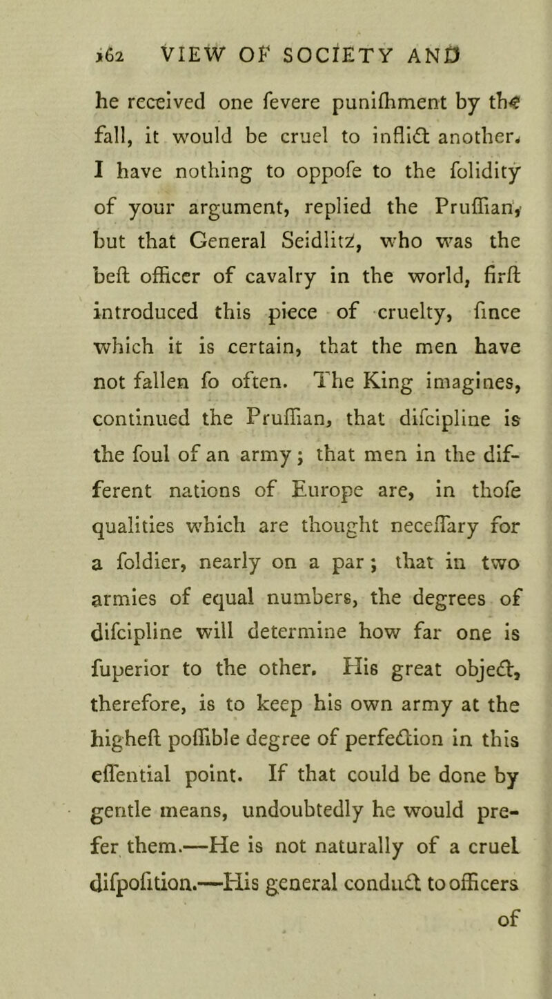 he received one fevere punishment by th<? fall, it would be cruel to inffiCt another* I have nothing to oppofe to the folidity of your argument, replied the Pruffianv but that General Seidlitzl, who was the befl officer of cavalry in the world, firft introduced this piece of cruelty, fince which it is certain, that the men have not fallen fo often. The King imagines, continued the Pruffian, that difcipline is the foul of an army; that men in the dif- ferent nations of Europe are, in thofe qualities which are thought neceffary for a foldier, nearly on a par ; that in two armies of equal numbers, the degrees of difcipline will determine how far one is fuperior to the other. His great object, therefore, is to keep his own army at the highelt poffible degree of perfection in this effential point. If that could be done by gentle means, undoubtedly he would pre- fer them.—He is not naturally of a cruel difpofition.—Elis general conduit to officers of